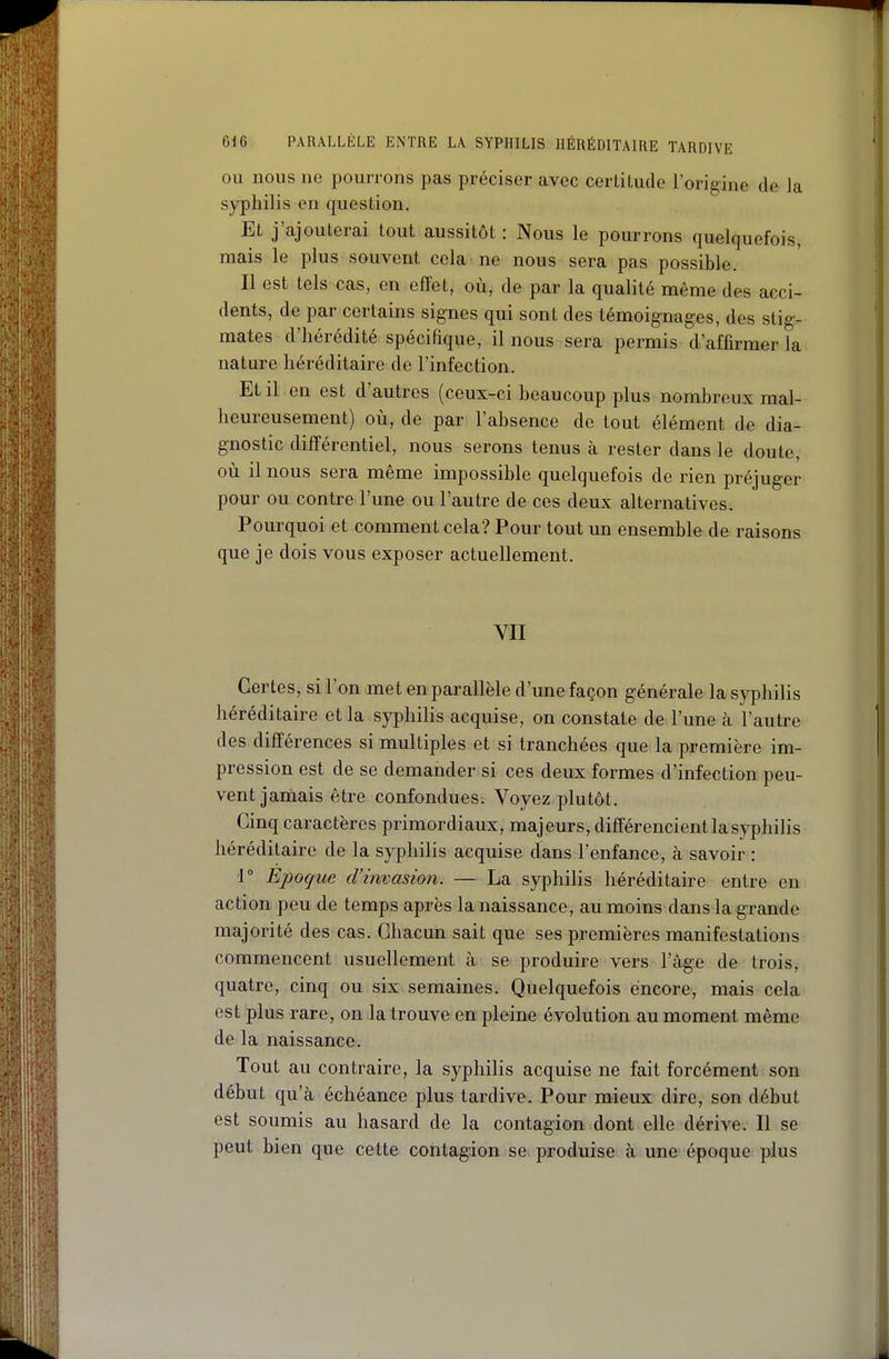 OU nous ne pourrons pas préciser avec certitude l'origine de la syphilis en question. Et j'ajouterai tout aussitôt : Nous le pourrons quelquefois, mais le plus souvent cela ne nous sera pas possible. Il est tels cas, en effet, où, de par la qualité même des acci- dents, de par certains signes qui sont des témoignages, des stig- mates d'hérédité spécifique, il nous sera permis d'affirmer la nature héréditaire de l'infection. Et il en est d'autres (ceux-ci beaucoup plus nombreux mal- heureusement) où, de par l'absence de tout élément de dia- gnostic différentiel, nous serons tenus à rester dans le doute, où il nous sera même impossible quelquefois de rien préjuger pour ou contre l'une ou l'autre de ces deux alternatives. Pourquoi et comment cela? Pour tout un ensemble de raisons que je dois vous exposer actuellement. VII Certes, si l'on met en parallèle d'une façon générale la syphilis héréditaire et la syphilis acquise, on constate de l'une à l'autre des différences si multiples et si tranchées que la première im- pression est de se demander si ces deux formes d'infection peu- vent jamais être confondues. Voyez plutôt. Cinq caractères primordiaux, majeurs, différencient la syphilis héréditaire de la syphilis acquise dans l'enfance, à savoir : 1 Époque d'invasion. — La syphilis héréditaire entre en action peu de temps après la naissance, au moins dans la grande majorité des cas. Chacun sait que ses premières manifestations commencent usuellement à se produire vers l'âge de trois, quatre, cinq ou six semaines. Quelquefois encore, mais cela est plus rare, on la trouve en pleine évolution au moment même de la naissance. Tout au contraire, la syphilis acquise ne fait forcément son début qu'à échéance plus tardive. Pour mieux dire, son début est soumis au hasard de la contagion dont elle dérive. Il se peut bien que cette contagion se produise à une époque plus