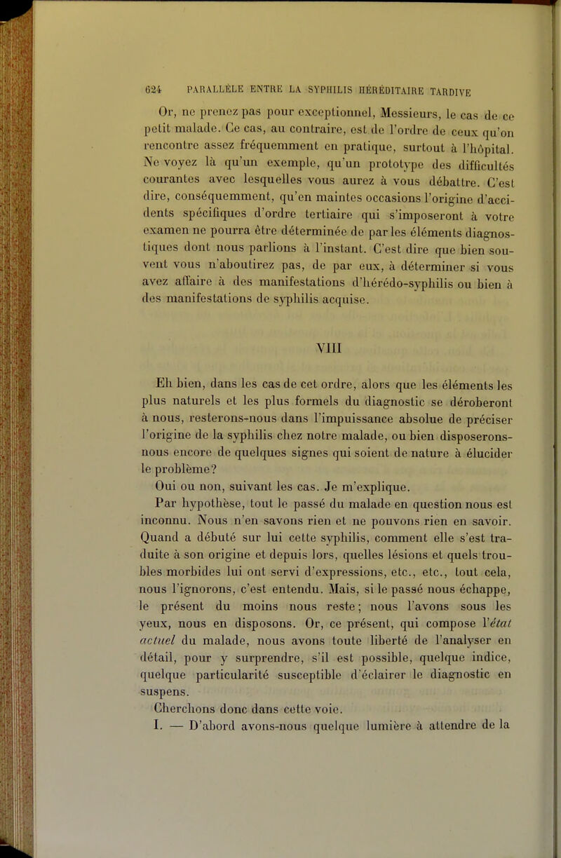 Or, ne prenez pas pour exceptionnel, Messieurs, le cas de ce petit malade. Ce cas, au contraire, est de l'ordre de ceux qu'on rencontre assez fréquemment en pratique, surtout à l'hôpital. Ne voyez là qu'un exemple, qu'un prototype des difficultés courantes avec lesquelles vous aurez à vous débattre. C'est dire, conséquemment, qu'en maintes occasions l'origine d'acci- dents spécifiques d'ordre tertiaire qui s'imposeront à votre examen ne pourra être déterminée de parles éléments diagnos- tiques dont nous parlions à l'instant. C'est dire que bien sou- vent vous n'aboutirez pas, de par eux, à déterminer si vous avez affaire à des manifestations d'hérédo-syphilis ou bien à des manifestations de sj^hilis acquise. VIII Eh bien, dans les cas de cet ordre, alors que les éléments les plus naturels et les plus formels du diagnostic se déroberont à nous, resterons-nous dans l'impuissance absolue de préciser l'origine de la syphilis chez notre malade, ou bien disposerons- nous encore de quelques signes qui soient de nature à élucider le problème? Oui ou non, suivant les cas. Je m'explique. Par hypothèse, tout le passé du malade en question nous est inconnu. Nous n'en savons rien et ne pouvons rien en savoir. Quand a débuté sur lui cette syphilis, comment elle s'est tra- duite à son origine et depuis lors, quelles lésions et quels trou- bles morbides lui ont servi d'expressions, etc., etc., tout cela, nous l'ignorons, c'est entendu. Mais, si le passé nous échappe, le présent du moins nous reste ; nous l'avons sous les yeux, nous en disposons. Or, ce présent, qui compose Véiat actuel du malade, nous avons toute liberté de l'analyser en détail, pour y surprendre, s'il est possible, quelque indice, quelque particularité susceptible d'éclairer le diagnostic en suspens. Cherchons donc dans cette voie. I. — D'abord avons-nous quelque lumière à attendre de la