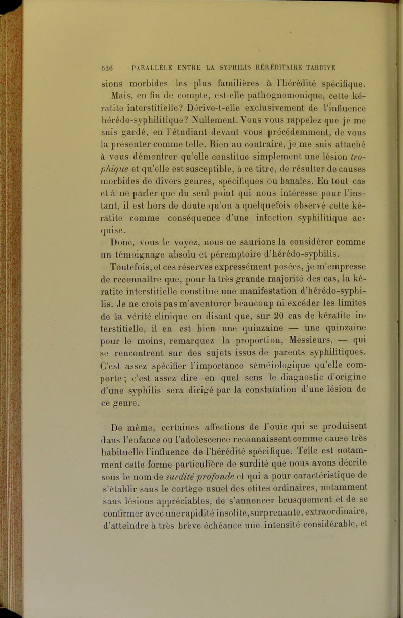 sions morbides les plus familières à l'hérédilé spécifique. Mais, en fin de compte, est-elle pathognomonique, cette ké- ratite interstitielle? Dcrive-t-cllc exclusivement de l'influence hérédo-syphilitique? Nullement. Vous vous rappelez que je me suis gardé, en l'étudiant devant vous précédemment, de vous la présenter comme telle. Bien au contraire, je me suis attaché à vous démontrer qu'elle constitue simplement une lésion tro- phiqiie et qu'elle est susceptible, à ce titre, de résulter de causes morbides de divers genres, spécifiques ou banales. En tout cas et à ne parler que du seul point qui nous intéresse pour l'ins- tant, il est hors de doute qu'on a quelquefois observé cette ké- ratite comme conséquence d'une infection syphilitique ac- quise. Donc, vous le voyez, nous ne saurions la considérer comme un témoignage absolu et péremptoire d'iiérédo-syphilis. Toutefois, et ces réserves expressément posées, je m'empresse de reconnaître que, pour la très grande majorité des cas, la ké- ratite interstitielle constitue une manifestation d'hérédo-syphi- lis. Je ne crois pas m'aventurer beaucoup ni excéder les limites de la vérité clinique en disant que, sur 20 cas de kératite in- terstitielle, il en est bien une quinzaine — une quinzaine pour le moins, remarquez la proportion, Messieurs, — qui se rencontrent sur des sujets issus de parents syphilitiques. C'est assez spécifier l'importance séméiologique qu'elle com- porte ; c'est assez dire en quel sens le diagnostic d'origine d'une syphilis sera dirigé par la constatation d'une lésion de ce genre. De même, certaines affections de l'ouïe qui se produisent dans l'enfance ou l'adolescence reconnaissent comme cause très habituelle l'influence de l'hérédité spécifique. Telle est notam- ment cette forme particuUère de surdité que nous avons décrite sous le nom de surdité profonde et qui a pour caractéristique de s'étabhr sans le cortège usuel des otites ordinaires, notamment sans lésions appréciables, de s'annoncer brusquement et de se confirmer avec une rapidité insolite, surprenante, extraordinaire, d'atteindre à très brève échéance une intensité considérable, et