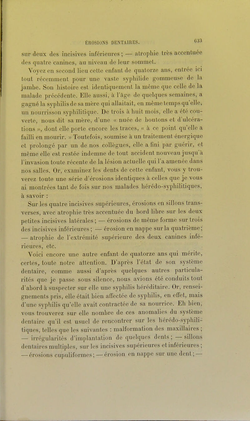 sur deux des incisives inférieures ; — atrophie Irës accentuée des quatre canines, au niveau de leur sommet. Voyez en second lieu cette enfant de quatorze ans, entrée ici tout récemment pour une vaste sypliilide gommeuse de la jambe. Son histoire est identiquement la môme que celle de la malade précédente. Elle aussi, à l'âge de quelques semaines, a gagné la syphilis de sa mère qui allaitait, en même temps qu'elle, un nourrisson syphilitique. De trois à huit mois, elle a été cou- verte, nous dit sa mère, d'une « nuée de boutons et d'ulcéra- tions », dont elle porte encore les traces, « à ce point qu'elle a failli en mourir. » Toutefois, soumise à un traitement énergique et prolongé par un de nos collègues, elle a fini par guérir, et même elle est restée indemne de tout accident nouveau jusqu'à l'invasion toute récente de la lésion actuelle qui l'a amenée dans nos salles. Or, examinez les dents de cette enfant, vous y trou- verez toute une série d'érosions identiques à celles que je vous ai montrées tant de fois sur nos malades hérédo-syphilitiques, à savoir : Sur les quatre incisives supérieures, érosions en sillons trans- verses, avec atrophie très accentuée du bord libre sur les deux petites incisives latérales ; — érosions de même forme sur trois des incisives inférieures ; — érosion en nappe sur la quatrième ; — atrophie de l'extrémité supérieure des deux canines infé- rieures, etc. Voici encore une autre enfant de quatorze ans qui mérite, certes, toute notre attention. D'après l'état de son système dentaire, comme aussi d'après quelques autres particula- rités que je passe sous silence, nous avions été conduits tout d'abord à suspecter sur elle une syphilis héréditaire. Or, rensei- gnements pris, elle était bien affectée de syphilis, en effet, mais d'une syphilis qu'elle avait contractée de sa nourrice. Eh bien, vous trouverez sur elle nombre de ces anomalies du système dentaire qu'il est usuel de rencontrer sur les hérédo-syphili- tiques, telles que les suivantes : malformation des maxillaires ; — irrégularités d'implantation de quelques dents; — sillons dentaires multiples, sur les incisives supérieures et inférieures ; — érosions cupuliformes; — érosion en nappe sur une dent; —