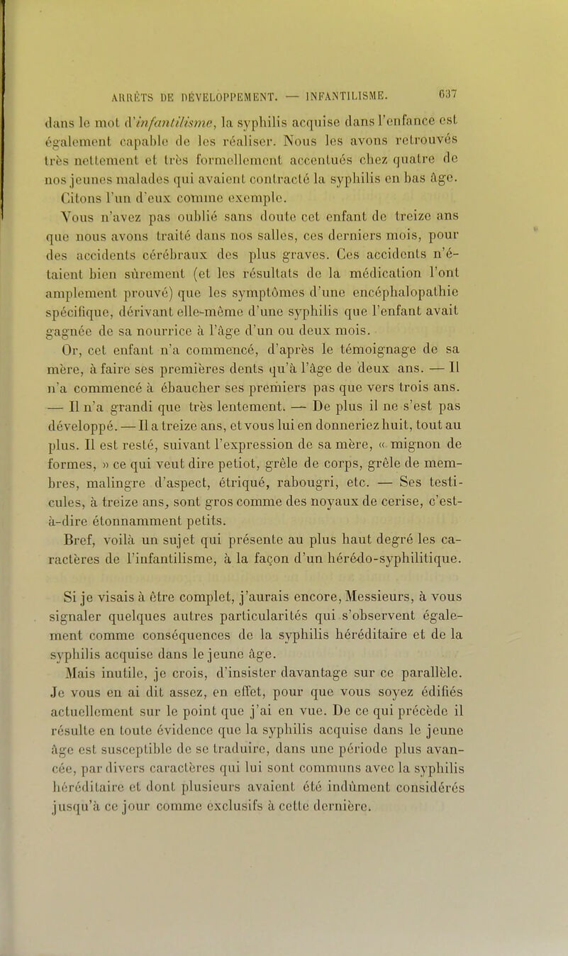 ARRÊTS DE DÉVELOPPEMENT. — INFANTILISME. C37 dans lo mot (Vinfantilisme, la syphilis acquise dans l'enfance est également capable de les réaliser. Nous les avons retrouvés très nettement et très formellement accentués chez quatre de nos jeunes malades qui avaient contracté la syphilis en bas âge. Citons l'un d'eux comme exemple. Vous n'avez pas oublié sans doute cet enfant de treize ans que nous avons traité dans nos salles, ces derniers mois, pour des accidents cérébraux des plus graves. Ces accidents n'é- taient bien sûrement (et les résultats de la médication l'ont amplement prouvé) que les symptômes d'une encéphalopathie spécifique, dérivant elle-même d'une syphilis que l'enfant avait gagnée de sa nourrice à l'âge d'un ou deux mois. Or, cet enfant n'a commencé, d'après le témoignage de sa mère, à faire ses premières dents qu'à l'âge de deux ans. — Il n'a commencé à ébaucher ses premiers pas que vers trois ans. — Il n'a grandi que très lentement. — De plus il ne s'est pas développé.—Il a treize ans, et vous lui en donneriez huit, tout au plus. Il est resté, suivant l'expression de sa mère, « mignon de formes, » ce qui veut dire petiot, grêle de corps, grêle de mem- bres, malingre d'aspect, étriqué, rabougri, etc. — Ses testi- cules, à treize ans, sont gros comme des noyaux de cerise, c'est- à-dire étonnamment petits. Bref, voilà un sujet qui présente au plus haut degré les ca- ractères de l'infantilisme, à la façon d'un hérédo-syphilitique. Si je visais à être complet, j'aurais encore, Messieurs, à vous signaler quelques autres particularités qui s'observent égale- ment comme conséquences de la syphilis héréditaire et de la syphilis acquise dans le jeune âge. Mais inutile, je crois, d'insister davantage sur ce parallèle. Je vous en ai dit assez, en effet, pour que vous soyez édifiés actuellement sur le point que j'ai en vue. De ce qui précède il résulte en toute évidence que la syphilis acquise dans le jeune âge est susceptible de se traduire, dans une période plus avan- cée, par divers caractères qui lui sont communs avec la syphilis héréditaire et dont plusieurs avaient été indûment considérés jusqu'à ce jour comme exclusifs à cette dernière.