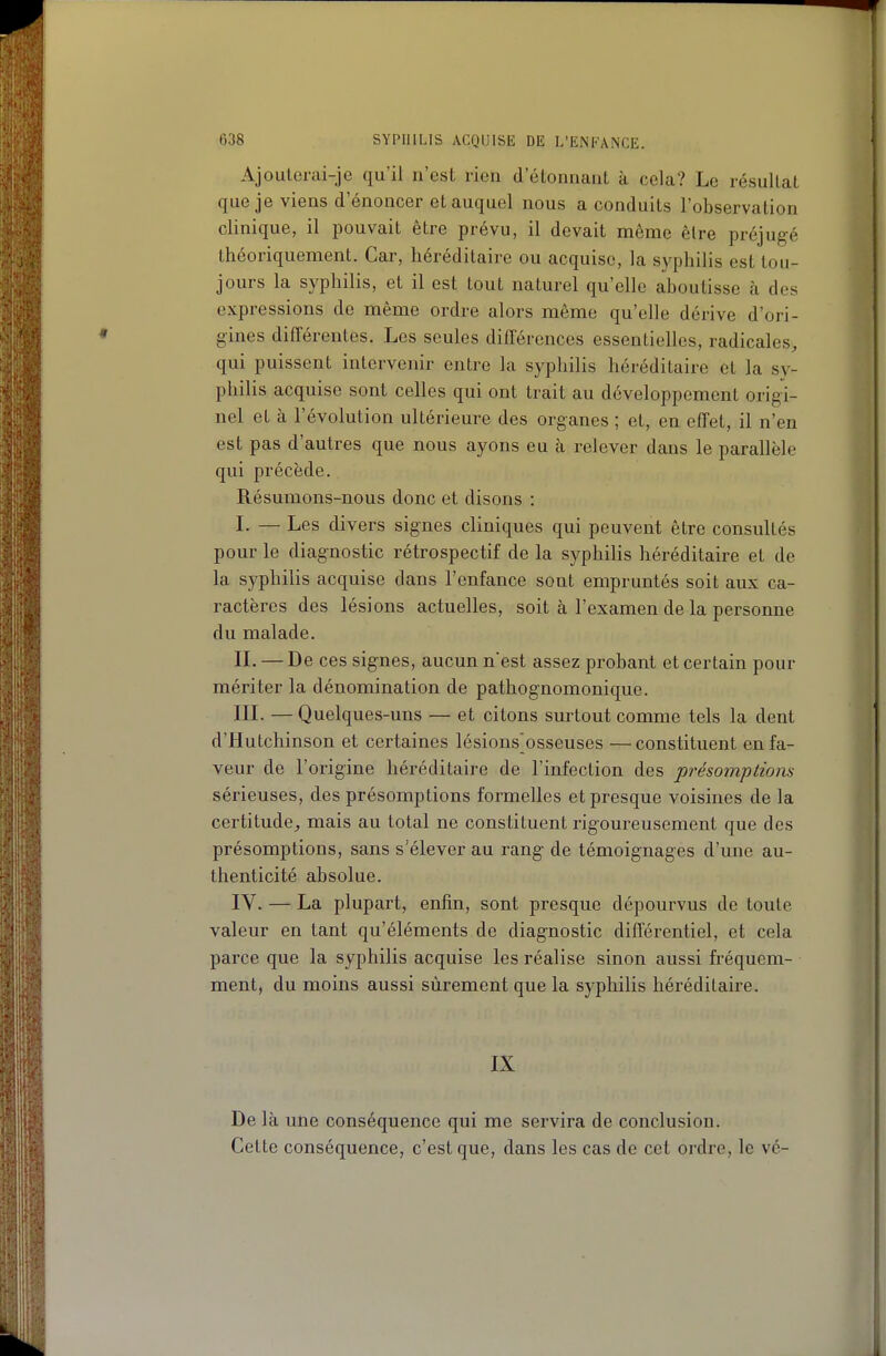 Ajouterai-je qu'il n'est rien d'élonnant à cela? Le résullal que je viens d'énoncer et auquel nous a conduits l'observation clinique, il pouvait être prévu, il devait même être préjugé théoriquement. Car, héréditaire ou acquise, la syphilis est tou- jours la syphilis, et il est tout naturel qu'elle aboutisse à des expressions de même ordre alors même qu'elle dérive d'ori- gines différentes. Les seules différences essentielles, radicales, qui puissent intervenir entre la syphilis héréditaire et la sy- philis acquise sont celles qui ont trait au développement origi- nel et à l'évolution ultérieure des organes ; et, en effet, il n'en est pas d'autres que nous ayons eu à relever dans le parallèle qui précède. Résumons-nous donc et disons : I. — Les divers signes cliniques qui peuvent être consultés pour le diagnostic rétrospectif de la syphilis héréditaire et de la syphilis acquise dans l'enfance sont empruntés soit aux ca- ractères des lésions actuelles, soit à l'examen de la personne du malade. IL —De ces signes, aucun n'est assez probant et certain pour mériter la dénomination de pathognomonique. IIL — Quelques-uns — et citons surtout comme tels la dent d'Hutchinson et certaines lésions^osseuses — constituent en fa- veur de l'origine héréditaire de l'infection des présomptions sérieuses, des présomptions formelles et presque voisines de la certitude, mais au total ne constituent rigoureusement que des présomptions, sans s'élever au rang de témoignages d'une au- thenticité absolue. IV. — La plupart, enfin, sont presque dépourvus de toute valeur en tant qu'éléments de diagnostic différentiel, et cela parce que la syphilis acquise les réalise sinon aussi fréquem- ment, du moins aussi sûrement que la syphilis héréditaire. IX De là une conséquence qui me servira de conclusion. Cette conséquence, c'est que, dans les cas de cet ordre, le vé-