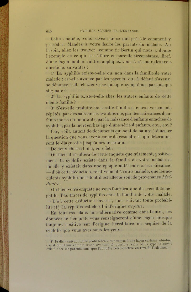 Celle enquêle, vous savez par ce qui pi-écède comment y procéder. Mandez à votre barre les parents du malade. Au besoin, allez les trouver, comme fît Berlin qui nous a donné l'exemple de ce qui est à faire en pareille circonstance. Bref, d'une façon ou d'une autre, appliquez-vous à résoudre les trois questions suivantes : 1° La syphilis existe-t-elle ou non dans la famille de votre malade ; est-elle avouée par les parents, ou, à défaut d'aveux, se dénonce-t-elle chez eux par quelque symptôme, par quelque stigmate? 2° La syphilis existe-t-elle chez les autres enfants de cette même famille ? 3° S'est-elle traduite dans cette famille par des avortements répétés, par des naissances avant terme, par des naissances d'en- fants morts ou mourants, par la naissance d'enfants entachés de syphilis, par la mort en bas âge d'une série d'enfants, etc., etc. ? Car, voilà autant de documents qui sont de nature à élucider la question que vous avez à cœur de résoudre et qui détermine- ront le diagnostic jusqu'alors incertain. De deux choses l'une, en effet : Ou bien il résultera de cette enquête que sûrement, positive- ment, la syphiHs existe dans la famille de votre malade et qu'elle y existait dans une époque antérieure à sa naissance; — d'où cette déduction, relativement à votre malade, que les ac- cidents syphilitiques dont il est affecté sont de provenance héré- ditaire. Ou bien votre enquête ne vous fournira que des résultats né- gatifs. Pas traces de syphilis dans la famille de votre malade. — D'où cette déduction inverse, que, suivant toute probabi- lité (1), la syphilis est chez lui d'origine acquise. En tout cas, dans une alternative comme dans l'autre, les données de l'enquête vous renseigneront d'une façon presque toujours positive sur l'origine héréditaire ou acquise de la syphilis que vous avez sous les yeux. (1) Je dis « suivant toute probabilité » et non pas d'une façon certaine, absolus. Car il faut tenir compte d'une éventualité possible, celle où la syphilis aurait existé chez les parents sans que l'enquête rétrospective en révélât l'existence.