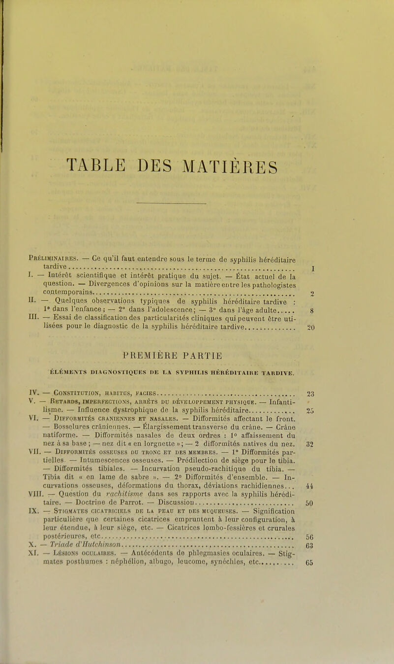 TABLE DES MATIÈRES Préliminaires. — Ce qu'il faut entendre sous le terme de syphilis héréditaire tardive j I. — Intérêt scientifique et intérêt pratique du sujet. — État actuel de la question. — Divergences d'opinions sur la matière entre les pathologistes contemporains 2 II. — Quelques observations typiques de syphilis héréditaire tardive : 1» dans l'enfance; — 2° dans l'adolescence; — 3° dans l'âge adulte 8 MI. — Essai de classification des particularités cliniques qui peuvent être uti- lisées pour le diagnostic de la syphilis héréditaire tardive.... ^ 20 PREMIÈRE PARTIE ÉLÉMENTS DIAGNOSTIQUES DE LA SYPHILIS HÉRÉDITAIHE TARDIVE. IV. — Constitution, habitus, faciès 23 V. — Retards, imperfections, arrêts du développement physiqoe. — Infanti- lisme. — Influence dystrophique de la syphilis héréditaire 25 VI. — Difformités crâniennes et nasales. — Difformités affectant le front. — Bosselures crâniennes. — Élargissement transverse du crâne. — Crâne natiforme. — Difiormités nasales de deux ordres : 1° affaissement du nez à sa base ; — nez dit a en lorgnette » ; — 2 diff'ormités natives du nez. 32 VII. — Difformités osseuses du tronc et des membres. — l Difformités par- tielles. — Intumescences osseuses. — Prédilection de siège pour le tibia. — Difformités tibiales. — Incurvation pseudo-rachitique du tibia. — Tibia dit u en lame de sabre ». — 2° Difformités d'ensemble. — In- curvations osseuses, déformations du thorax, déviations rachidiennes... 44 VIII. — Question du rachitisme dans ses rapports avec la syphilis hérédi- taire. — Doctrine de Parrot. — Discussion 50 IX. — Stigmates cicatriciels de la peau et des muqueuses. — Signification particulière que certaines cicatrices empruntent à. leur configuration, à leur étendue, à leur siège, etc. — Cicatrices lorabo-fessières et crurales postérieures, etc 56 X. — Triade d'IIulchinson 63 XI. — Lésions oculaires. — Antécédents de phlegmasles oculaires. — Stig- mates posthumes : néphélion, albugo, Icucome, synécliies, etc G5