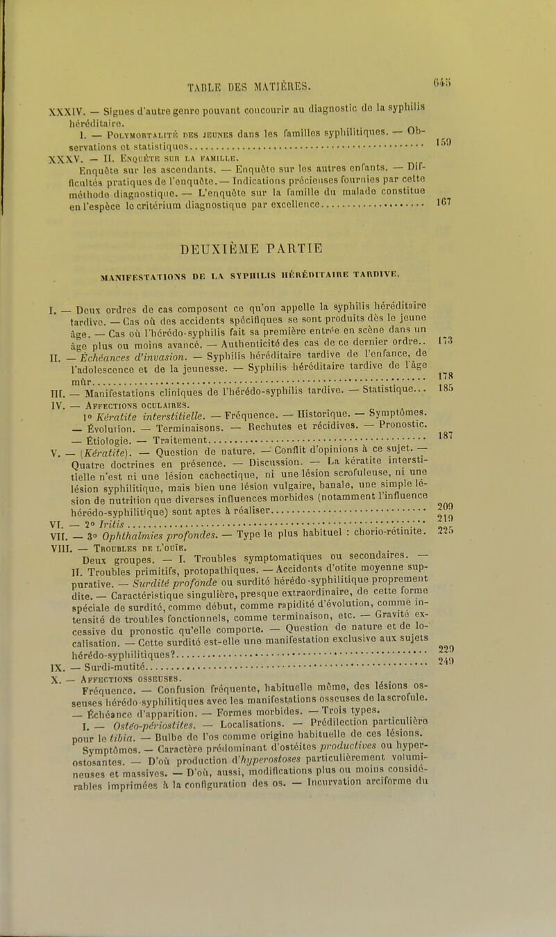 64:; XXXIV. — Slgues d'autre genro pouvant concourir au diagnostic do la aypliiiis héréditaire. . _ . 1. — PoLYMonTAUTÉ DES JEUNES dans los faitiillos sypliilitiques. — Ob- servations et statistiques XXXV. — H. l■.^QlIÈTE sun la famille. Enquête sur les ascendants. — Enquête sur les autres enfants. — Dif- (Icultos pratiques de l'euquôte. — Indications précieuses fournies par celte méthode diagnostique. — L'enquête sur la l'amille du malade constitua en l'espèce le critérium diagnostique par excellence DEUXIÈME PARTIE MANIFESTATIONS DE I.\ SYPHILIS lIÉnÉniTAIUE TARDIVE, 187 200 21t) 225 l. — Deux ordres de cas composent ce qu'on appelle la syphilis héréditau-o tardive. — Cas où des accidents spécifiques se sont produits dès le jeune âge. — Cas où l'hércdo-syphilis fait sa première eutn^e en scène dans un âc plus ou moins avancé. — Authenticité des cas de ce dernier ordre.. 17.1 IL —Échéances d'invasion. - Syphilis héréditaire tardive de l'enfance, de l'adolescence et de la jeunesse. — Syphilis héréditaire tardive de 1 âge A •..•..178 mur y . 1 on IIL — Manifestations cliniques de l'hérédo-syphilis tardive. — Statistique... 185 IV. — Affections occLAinES. 10 Kératite interstitielle. — Fréquence. — Historique. — Symptômes. — Évolution. — Terminaisons. — Rechutes et récidives. — Pronostic. — Étioiogie. — Traitement V — (Kératite). — Question do nature. — Conflit d'opinions à ce sujet. — Quatre doctrines en présence. — Discussion. — La kératite intersti- tielle n'est ni une lésion cachectique, ni une lésion scrofuleuse, m une lésion syphilitique, mais bien une lésion vulgaire, banale, une simple lé- sion de nutrition que diverses influences morbides (notamment l'influence hérédo-syphilitique) sont aptes à réaliser VI. — 2» Iri'tis • ; ' ' ' : ' '.' '  l  '* VIL - 3 Ophthalmies profondes. - Type le plus habituel : chorio-retimte. VIIL — Troubles de l'ouïe. . Deux groupes. - I. Troubles symptomatiques ou secondaires. — II. Troubles primitifs, protopathiques. - Accidents d'otite moyenne sup- purative. - Surdité profonde ou surdité hérédo-syphilitique proprement dite. - Caractéristique singulière, presque extraordinaire, de cette forme spéciale de surdité, comme début, comme rapidité d'évolution, comme in- tensité de troubles fonctionnels, comme terminaison, etc. — Gravite ex- cessive du pronostic qu'elle comporte. - Question de nature et de lo- calisation. - Cette surdité est-elle une manifestation exclusive aux sujets hérédo-syphilitiques?  ' ' ' IX. — Surdi-mutité X. — Affections osseuses. Fréquence. — Confusion fréquente, habituelle môme, des lésions os- seuses hérédo syphilitiques avec les manifestations osseuses de lascrofule. — Échéance d'apparition. — Formes morbides. — Trois types. I. _ Ostéo-périostites. - Localisations. - Prédilection particulière pour le tibia. — Bulbe do l'os comme origine habituelle de ces lésions. Symptômes. - Caractère prédominant d'ostéites productives ou hyper- osto*antes. — D'où production (Vhyperostoses particulièrement volumi- neuses et massives. - D'od, aussi, modincations plus ou moins considé- rables imprimées h la conHguration des os. - Incurvation arciformo du 220 2V.)