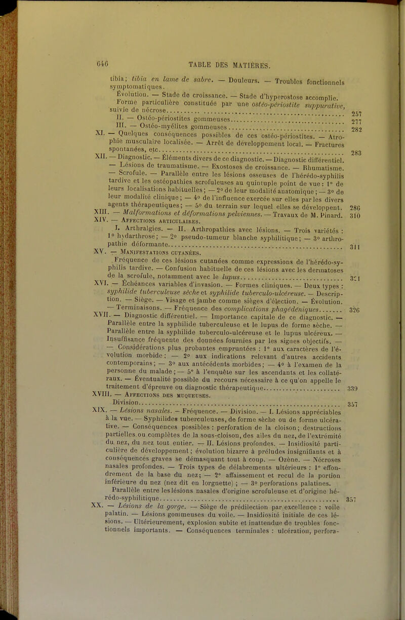 tibia; tibia en lame de sabre. - Douleurs. - Troubles fonctionnels syiuptoniatiques. Évolution. — Stade do croissance. — Stade d'iiyperostose accomplie Forme particulière constituée pal- une ostèo-périostile suppurative suivie de nécrose ' II. — Ostéo-périostites gommeuses 277 m. — Ostéo-myélites gommeuses 282 XI. — Quelques conséquences possibles de ces ostéo-périosVites. — Atro- phie musculaire localisée. — Arrêt de développement local. — Fractures spontanées, etc 2gg XII. — Diagnostic. - Éléments divers de ce diagnostic. — Diagnostic ditrérèntieV. — Lésions de traumatisme. — Exostoses de croissance. — Rhumatisme. — Scrofule. — Parallèle entre les lésions osseuses de l'hérédo-syphilis tardive et les ostéopathies scrofuleuses au quintuple point de vue: T de leurs localisations habituelles ; — 2° de leur modalité auatomique ; — 3» de leur modalité clinique; — 4o de l'influence exercée sur elles parles divers vTiT^^^'^^i^^lV®''''''^''''''^^' ~ ^° ^^rr&m sur lequel elles se développent. 28G XIII. — Malformations et déformations pelviennes. — Travaux de M. Pinard. 310 XIV. — Affections AnTicoLAinES. I. Arthralgies. II. Arthropatliies avec lésions. — Trois variétés : l hydarthrose; — 2 pseudo-tumeur blanche syphilitique; — 3» arthro- pathie déformante 31 j XV. — Manifestations cdtanées. Fréquence de ces lésions cutanées comme expressions de l'hérédo-sy- philis tardive. — Confusion habituelle de ces lésions avec les dermatoses de la scrofule, notamment avec le lupus 3-:i XVI. — Echéances variables d'invasion. — Formes cliniques. — Deux types : syphilide tuberculeuse sèche et syphilide tuberculo-ulcéreuse. — Descrip- tion. — Siège. — Visage et jambe comme sièges d'élection. — Évolution. — Terminaisons. — Fréquence des complications phagédëniques 32G XVII. — Diagnostic différentiel. — Importance capitale de ce diagnostic. — Parallèle entre la syphilide tuberculeuse et le lupus de forme sèche. — Parallèle entre la syphilide tuberculo-ulcéreuse et le lupus ulcéreux. — Insuffisance fréquente des données fournies par les signes objectifs. — — Considérations plus probantes empruntées : 1° aux caractères de l'é- volution morbide; — 2° aux indications relevant d'autres accidents contemporains; — 30 aux antécédents morbides; — 4 à l'examen de la personne du malade ; — 5° à l'enquête sur les ascendants et les collaté- raux. — Éventualité possible du recours nécessaire à ce qu'on appelle le traitement d'épreuve ou diagnostic thérapeutique 339 XVIII. — Affections des muqueuses. Division 35-5 XIX. — Lésions nasales. - Fréquence. — Division. — I. Lésions appréciables à la vue. — Syphilides tuberculeuses, de forme sèche ou de forme ulcéra- live. — Conséquences possibles: perforation de la cloison; destructions partielles ou complètes do la sous-cloison, des ailes du nez, de l'extrémité du nez, du nez tout entier. — II. Lésions profondes. — Insidiosité parti- culière de développement ; évolution bizarre à préludes insignifiants et à conséquences graves se démasquant tout à coup. — Ozène. — Nécroses nasales profondes. — Trois types de délabrements ultérieurs : 1° effon- drement de la base du nez; — 2' affaissement et recul de la portion inférieure du nez (nez dit en lorgnette) ; — 3 perforations palatines. Parallèle entre les lésions nasales d'origine scrofuleuse et d'origine hé- rédo-syphilitique 357 XX. — Lésions de la gorge. — Siège de prédilection par excellence : voile palatin. — Lésions gommeuses du voile. — Insidiosité initiale de ces lé- sions. — Ultérieurement, explosion subite et inattendue de troubles fonc- tionnels importants. — Conséquences terminales : ulcération, perfora-