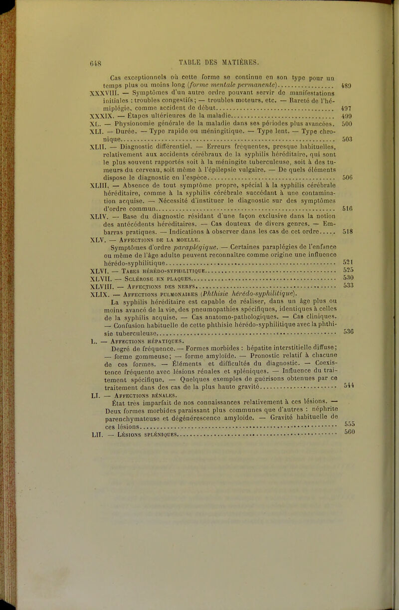 Cas exceptionnels où cotte forme se continue on son type pour un temps plus ou moins long [forme mentale permanente) 489 XXXVUI. — Symptômes d'un autre ordre pouvant servir de manifestations initiales : troubles congeslifs; — troubles moteurs, etc. — Rareté de l'hé- miplogio, comme accident de début 407 XXXIX. — Étapes ultérieures de la maladie 499 XL. — Physionomie générale de la maladie dans ses périodes plus avancées. 500 XLI. — Durée. — Type rapide ou raéningitique. — Type lent. — Type chro- nique .iOS XLIT. — Diagnostic différentiel. — Erreurs fréquentes, presque habituelles, relativement aux accidents cérébraux de la syphilis héréditaire, qui sont le plus souvent rapportés soit à la méningite tuberculeuse, soit à dos tu- meurs du cerveau, soit même .'i Tépilepsie vulgaire. — De quels éléments dispose le diagnostic en l'espèce 506 XLIII. — Absence de tout symptôme propre, spécial h. la syphilis cérébrale héréditaire, comme à la syphilis cérébrale succédant à une contamina- tion acquise. — Nécessité d'instituer le diagnostic sur des symptômes d'ordre commun Slfi XLIV. — Base du diagnostic résidant d'une façon exclusive dans la notion des antécédents héréditaires. — Cas douteux de divers genres. — Em- barras pratiques. — Indications à observer dans les cas de cet ordre 518 XLV. — Affections de la moelle. Symptômes d'ordre paraplégique. — Certaines paraplégies de l'enfance ou même de l'âge adulte peuvent reconnaître comme origine une influence hérédo-syphilitique 52t XLVF. — TaBES HÉRÉDO-SYPHJLITIQUE 525 XLVII. — SCLÉnOSE EX PLAQUES. 530 XLVIII. — Affections des nerfs 533 XLIX. — Affections pulmonaihes {Phthisie hérédo-syphilitique). La syphilis héréditaire est capable de réaliser, dans un âge plus ou moins avancé de la vie, des pneumopathies spécifiques, identiques à, celles de la syphilis acquise. — Cas anatomo-pathologiques. — Cas cliniques. — Confusion habituelle de cette phthisie hérédo-syphilitique avec la phthi- sie tuberculeuse « 53G L. — Affections hépatiqoes. Degré de fréquence. — Formes morbides : hépatite interstitielle diffuse; — forme gommeuse; — forme amyloîdo. — Pronostic relatif à chacune de ces formes. — Éléments et difficultés du diagnostic. — Coexis- tence fréquente avec lésions rénales et spléniques. — Influence du trai- tement spécifique. — Quelques exemples de guérisons obtenues par ce traitement dans des cas de la plus haute gravité 5*4 LI. — Affections bénales. État très imparfait de nos connaissances relativement à ces lésions. — Deux formes morbides paraissant plus communes que d'autres : néphrite parenchymateuse et dégénérescence amyloïde. — Gravité habituelle de ces lésions LIT. — LÉSIONS SPLÉNIiJUES