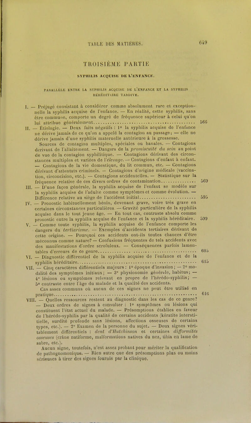 TAHLli bliS MAÏlEKliS. TROISIÈME PARTIE SYPHILIS ACQUISE UE L'ENFANCK. PAIULLÉLIS ENTllK LA SYPHILIS ACQUISH DU l'ENFANCE ET LA SYPHILIS UÉnÉUITAinE TAIIUIVE. ], Préjugé consistant à considérer comme absolument rare et exception- nelle la syphilis acquise de l'enlance. — En réalité, cette syphilis, sans être commune, comporte un degré de fréquence supérieur à celui quon lui attribue généralement 56G II. — Étiologie. — Deux laits négatifs ; !<> la syphilis acquise de l'enfance ne dérive jamais de ce qu'on a appelé la contagion au passage; — elle ne déi'ive jamais d'une syphilis maternelle antérieure à la grossesse. Sources de contagion multiples, spéciales ou banales. — Contagions derivaul de l'allaitement. — Dangers de la promiscuité du sein au point de vue do la contagion syphilitique. — Contagions dérivant des circon- stances multiples et variées de ïéleuagc. — Contagions d'enfant à enfant. — Contagions de la vie domestique, du lit commun, etc. — Contagions dérivant d'attentats criminels. — Contagions d'origine médicale (vaccina- tion, circoncision, etc.). — Contagions accidentelles. — Statistique sur la fréquence relative de ces divers ordres de contamination {)69 m. — D'une façon générale, la syphilis acquise de l'enfant se modèle sur la syphilis acquise de l'adulte comme symptômes et comme évolution. — Différence relative au siège de l'accident initial 695 IV. — Pronostic habituellement bénin, devenant grave, voire très grave en certaines circonstances particulières. — Gravité particulière de la syphilis acquise dans le tout jeune âge. — En tout cas, contraste absolu comme pronostic entre la syphilis acquise de l'enfance et la syphilis héréditaire. 599 V. — Comme toute syphilis, la syphilis acquise de l'enfance comporte les dangers du iertiarisme. — Exemples d'accidents tertiaires dérivant de cette origine. — Pourquoi ces accidents ont-ils toutes chances d'être méconnus comme nature? — Confusions fréquentes de tels accidents avec des manifestations d'ordre scrofuleux. — Conséquences parfois lamen- tables d'erreurs de ce genre tiOj VI. — Diagnostic différentiel de la syphilis acquise de l'enfance et de la syphilis héréditaire. • 615 VII. — Cinq caractères différentiels majeurs : l» époque d'invasion; — 2 mo- dalité des symptômes initiaux; — 3° physionomie générale, habitus; — 4° lésions ou symptômes relevant en propre de l'hérédo-syphilis; b° contraste entre l'âge du malade et la qualité des accidents. Cas assez communs où aucun de ces signes ne peut être utilisé en pratique 61( VIII. — Quelles ressources restent au diagnostic dans les cas de ce genre? — Deux ordres de signes à consulter : 1» symptômes ou lésions qui constituent l'état actuel du malade. — Présomptions établies en faveur de l'hérédo-syphilis par la qualité de certains accidents (kératite intersti- tielle, surdité profonde sans lésions, affections osseuses de certains types, etc.). — 2 Examen de la personne du sujet. — Deux signes véri- tablement différentiels : dent d'JIutchinson et certaines di/formitds osseuses (crâne natiforme, malformations natives du nez, tibia en lame de sabre, etc.). Aucun signe, toutefois, n'est assez probant pour mériter la ()ualilication do pathognomonique. — Rien autre que des présomptions plus ou moins sérieuses à tirer des signes fournis par la clinique.
