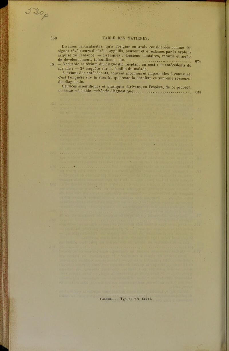 Diverses particularités, qu'à, l'origine on avait considérées coniinc des signes révélateurs d'hérédo-sypliilis, peuvent être réalisées par la syphilis acquise de l'enfance. — Exemples : érosions dentaires, retards et arrêts de développement, infantilisme, etc IX. — Véritable critérium du diagnostic résidant en ceci : 1» antécédents du malade ; — 2 enquête sur la famille du malade. A défaut des antécédents, souvent inconnus et impossibles à connaître, c'est Venquête sur la famille qui reste la dernière et suprême ressourcé du diagnostic. Services scientifiques et pratiques dérivant, on l'espèce, de ce procédé, de cette véritable méthode diagnostique CoRDBIL. — Tj'p. et stér. r.RÉTG.