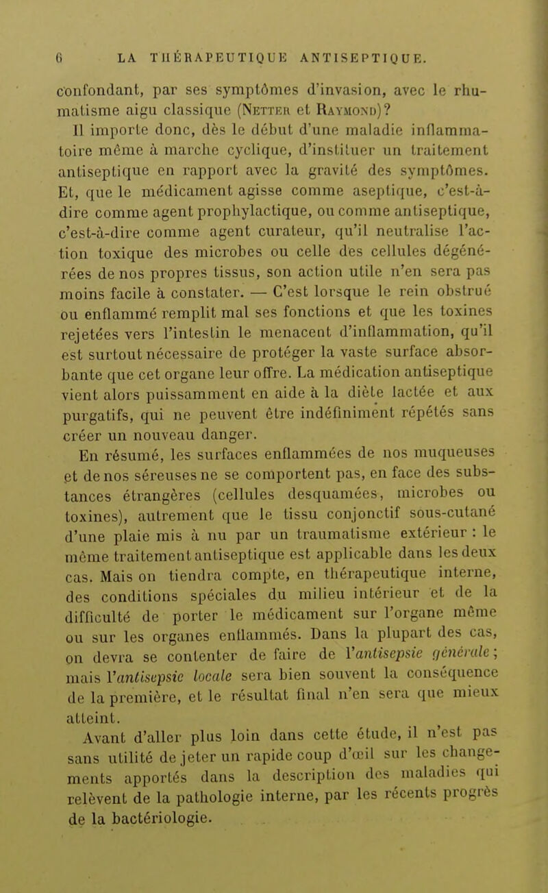 confondant, par ses symptômes d'invasion, avec le rhu- matisme aigu classique (Nettku et Raymond)? Il importe donc, dès le début d'une maladie inflamma- toire même à marche cyclique, d'instituer un traitement antiseptique en rapport avec la gravité des symptômes. Et, que le me'dicanient agisse comme aseptique, c'est-à- dire comme agent prophylactique, ou comme antiseptique, c'est-à-dire comme agent curateur, qu'il neutralise l'ac- tion toxique des microbes ou celle des cellules dégéné- rées de nos propres tissus, son action utile n'en sera pas moins facile à constater. — C'est lorsque le rein obstrué ou enflammé remplit mal ses fonctions et que les toxines rejetées vers l'intestin le menacent d'inflammation, qu'il est surtout nécessaire de protéger la vaste surface absor- bante que cet organe leur offre. La médication antiseptique vient alors puissamment en aide à la diète lactée et aux purgatifs, qui ne peuvent être indéfiniment répétés sans créer un nouveau danger. En résumé, les surfaces enflammées de nos muqueuses .et de nos séreuses ne se comportent pas, en face des subs- tances étrangères (cellules desquamées, microbes ou toxines), autrement que le tissu conjonctif sous-cutané d'une plaie mis à nu par un traumatisme extérieur : le même traitement antiseptique est applicable dans les deux cas. Mais on tiendra compte, en thérapeutique interne, des conditions spéciales du miHeu intérieur et de la difficulté de porter le médicament sur l'organe même ou sur les organes enUammés. Dans la plupart des cas, on devra se contenter de faire de l'antisepsie (icnémle; mais l'antisepsie locale sera bien souvent la conséquence de la première, et le résultat final n'en sera que mieux atteint. Avant d'aller plus loin dans cette étude, il n'est pas sans utilité de jeter un rapide coup d'œil sur les change- ments apportés dans la description des maladies qui relèvent de la pathologie interne, par les récents progrès de la bactériologie.