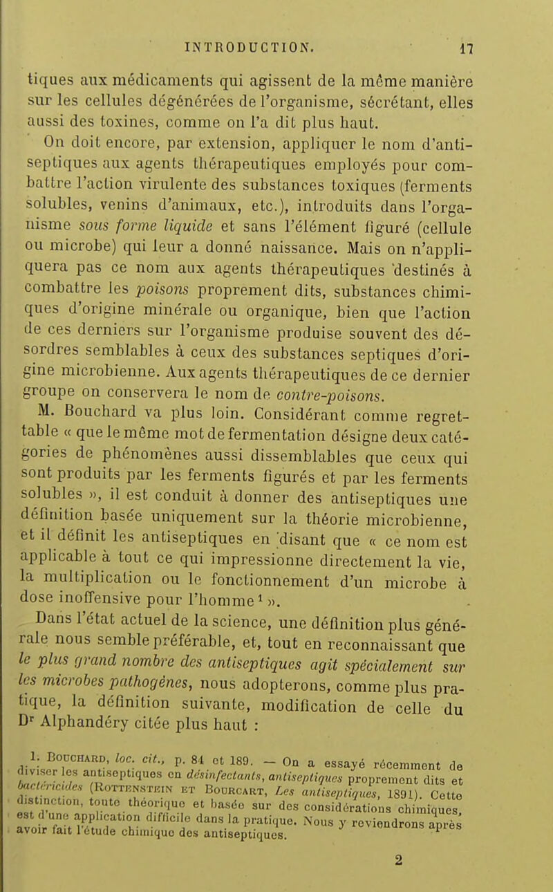 tiques aux médicaments qui agissent de la même manière sur les cellules dégénérées de l'organisme, sécrétant, elles aussi des toxines, comme on l'a dit plus haut. On doit encore, par extension, appliquer le nom d'anti- septiques aux agents thérapeutiques employés pour com- battre l'action virulente des substances toxiques (ferments solubles, venins d'animaux, etc.), introduits dans l'orga- nisme sous forme liquide et sans l'élément figuré (cellule ou microbe) qui leur a donné naissance. Mais on n'appli- quera pas ce nom aux agents thérapeutiques destinés à combattre les poisons proprement dits, substances chimi- ques d'origine minérale ou organique, bien que l'action de ces derniers sur l'organisme produise souvent des dé- sordres semblables à ceux des substances septiques d'ori- gine microbienne. Aux agents thérapeutiques de ce dernier groupe on conservera le nom de contre-poisons. M. Bouchard va plus loin. Considérant comme regret- table « que le même mot de fermentation désigne deux caté- gories de phénomènes aussi dissemblables que ceux qui sont produits par les ferments figurés et par les ferments solubles », il est conduit à donner des antiseptiques une définition basée uniquement sur la théorie microbienne, et il définit les antiseptiques en ;disant que « ce nom est applicable à tout ce qui impressionne directement la vie, la multiplication ou le fonctionnement d'un microbe k dose inofTensive pour l'homme * ». Dans l'état actuel de la science, une définition plus géné- rale nous semble préférable, et, tout en reconnaissant que le plus rjrand nombre des antiseptiques agit spécialement sur les microbes pathogènes, nous adopterons, comme plus pra- tique, la définition suivante, modification de celle du Alphandéry citée plus haut : 1. Bouchard, loc. cit.. p. 81 et 189. - On a essayé récemment de t^rL^rH «° dcsinrectanU,anthepliques proprement dits et baci,-nc des [MoTVi'm^ kt Bodrcart, Les anlUeptiqucs, 1891). Cette distmcfon, toute théorique et haséo sur des considérations chimiques avo rfaït h h° P''- ^' -viendrons apiïs