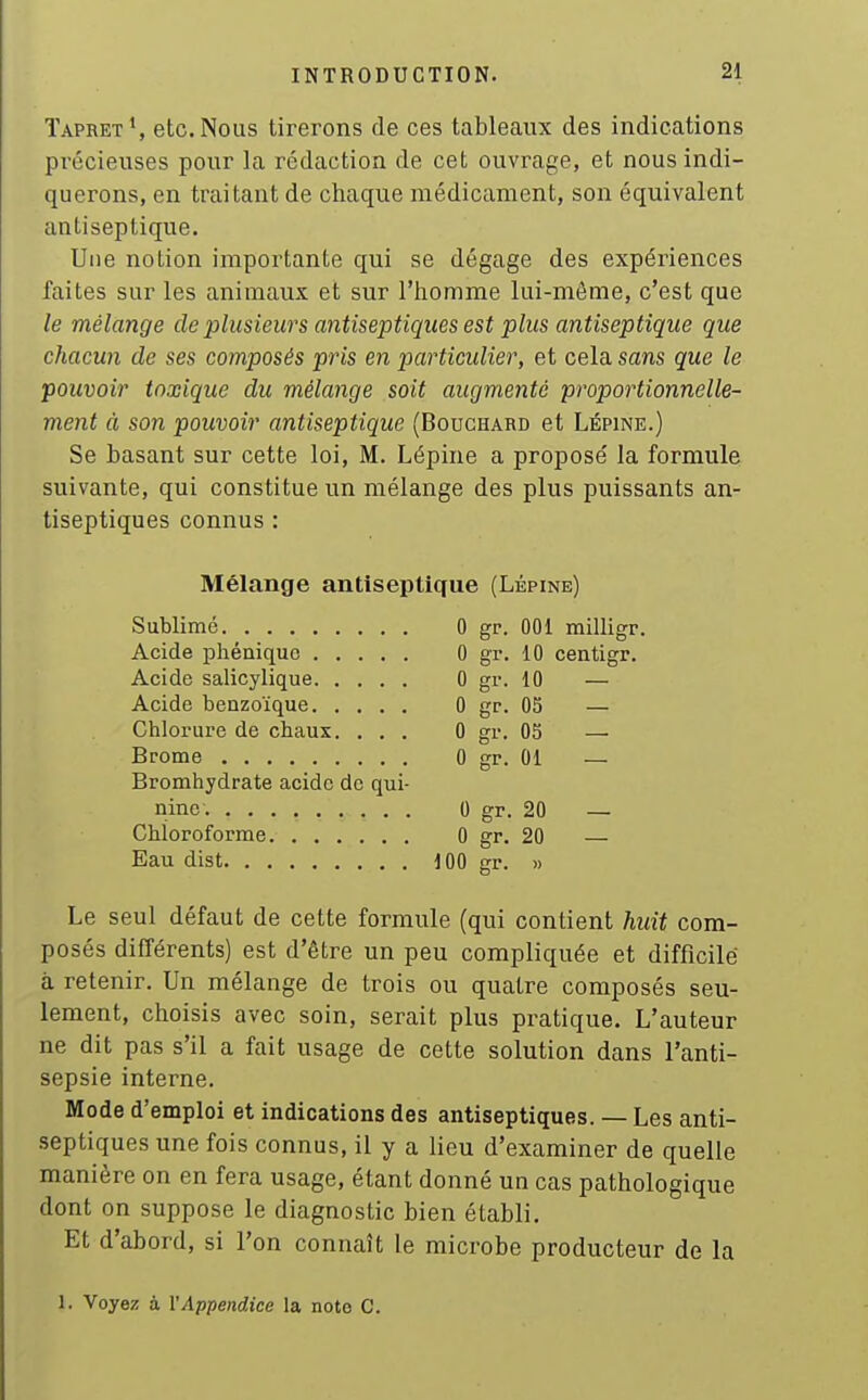 Tapret', etc. Nous tirerons de ces tableaux des indications précieuses pour la rédaction de cet ouvrage, et nous indi- querons, en traitant de chaque médicament, son équivalent antiseptique. Une notion importante qui se dégage des expériences faites sur les animaux et sur l'homme lui-même, c'est que le mélange de plusieurs antiseptiques est plus antiseptique que chacun de ses composés pris en particidier, et cela sans que le pouvoir toxique du mélange soit augmenté proportionnelle- ment à son pouvoir antiseptique (Bouchard et Lépine.) Se basant sur cette loi, M. Lépine a proposé la formule suivante, qui constitue un mélange des plus puissants an- tiseptiques connus : Mélange antiseptique (Lépine) Sublimé 0 gp. 001 milligr. Acide phéniquc 0 gr. 10 centigr. Acide salicylique 0 gr. 10 — Acide benzoïque 0 gr. 05 — Chlorure de chaux. ... 0 gr. 05 — Brome 0 gr. 01 — Bromhydrate acide de qui- nine 0 gr. 20 — Chloroforme. 0 gr. 20 Eau dist dOO gr. » Le seul défaut de cette formule (qui contient huit com- posés différents) est d'être un peu compliquée et difficile à retenir. Un mélange de trois ou quatre composés seu- lement, choisis avec soin, serait plus pratique. L'auteur ne dit pas s'il a fait usage de cette solution dans l'anti- sepsie interne. Mode d'emploi et indications des antiseptiques. — Les anti- septiques une fois connus, il y a lieu d'examiner de quelle manière on en fera usage, étant donné un cas pathologique dont on suppose le diagnostic bien établi. Et d'abord, si l'on connaît le microbe producteur de la