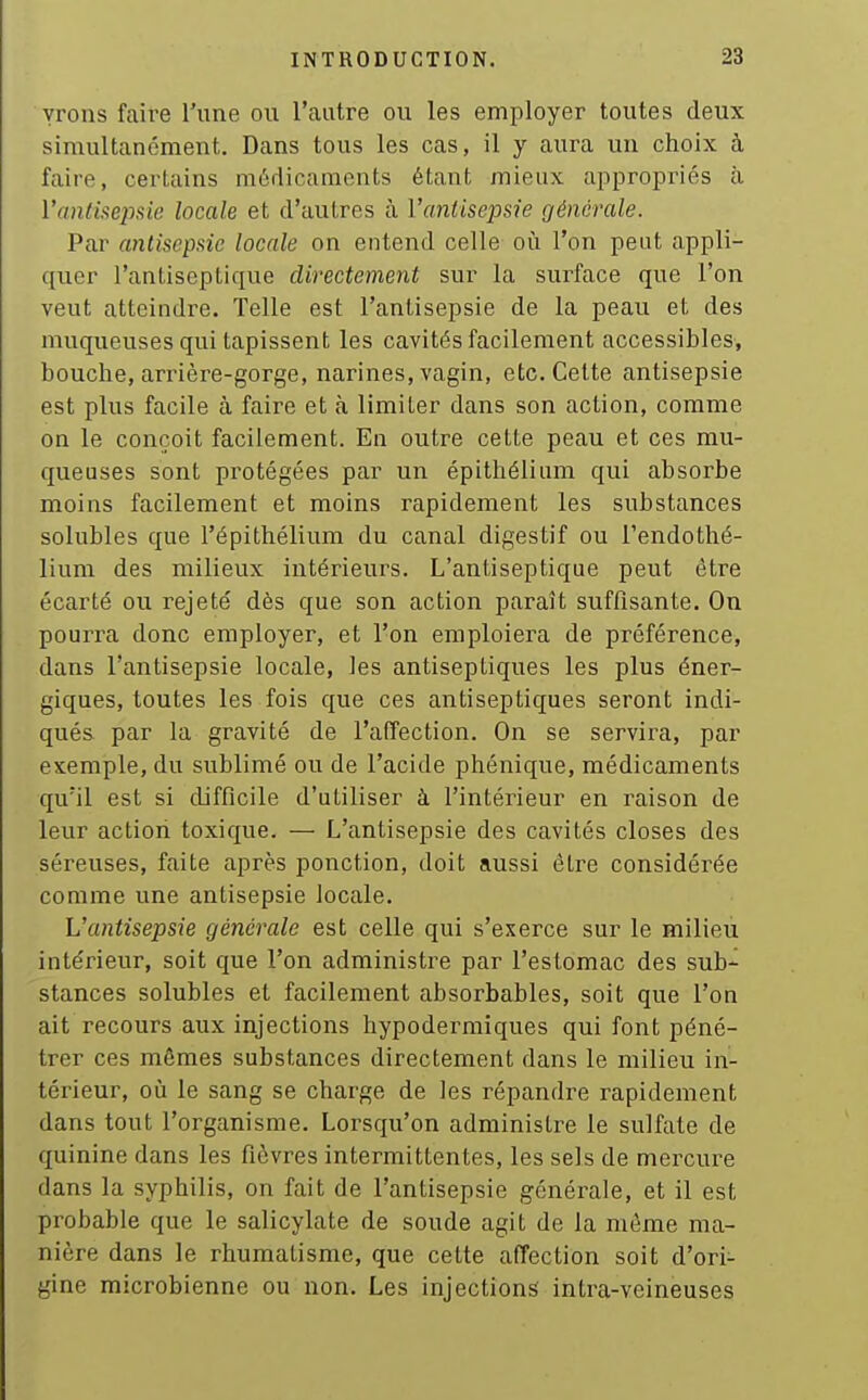 vrons faire Tune ou l'autre ou les employer toutes deux simultanément. Dans tous les cas, il y aura un choix à faire, certains médicaments étant mieux appropriés à l'antisepsie locale et d'autres à Vanlisepsie générale. Par antisepsie locale on entend celle oii l'on peut appli- quer l'antiseptique directement sur la surface que l'on veut atteindre. Telle est l'antisepsie de la peau et des muqueuses qui tapissent les cavités facilement accessibles, bouche, arrière-gorge, narines, vagin, etc. Cette antisepsie est plus facile à faire et à limiter dans son action, comme on le conçoit facilement. En outre cette peau et ces mu- queuses sont protégées par un épithélium qui absorbe moins facilement et moins rapidement les substances solubles que l'épithélium du canal digestif ou l'endothé- lium des milieux intérieurs. L'antiseptique peut être écarté ou rejeté dès que son action paraît suffisante. On pourra donc employer, et l'on emploiera de préférence, dans l'antisepsie locale, les antiseptiques les plus éner- giques, toutes les fois que ces antiseptiques seront indi- qués par la gravité de l'affection. On se servira, par exemple, du sublimé ou de l'acide phénique, médicaments qu'il est si difficile d'utiliser à l'intérieur en raison de leur action toxique. — L'antisepsie des cavités closes des séreuses, faite après ponction, doit aussi être considérée comme une antisepsie locale. L'antisepsie générale est celle qui s'exerce sur le milieu intérieur, soit que l'on administre par l'estomac des sub-^ stances solubles et facilement absorbables, soit que l'on ait recours aux injections hypodermiques qui font péné- trer ces mêmes substances directement dans le milieu in- térieur, où le sang se charge de les répandre rapidement dans tout l'organisme. Lorsqu'on administre le sulfate de quinine dans les fièvres intermittentes, les sels de mercure dans la syphilis, on fait de l'antisepsie générale, et il est probable que le salicylate de soude agit de la même ma- nière dans le rhumatisme, que cette affection soit d'ori- gine microbienne ou non. Les injections intra-veineuses