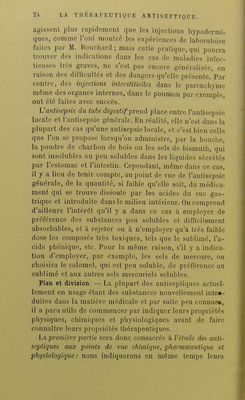 agissent plus rapidement que les injections hypodermi- ques, comme l'ont montré les expériences de laboratoire faites par M. Houcliard ; mais cette pratique, qui pourra trouver des indications dans les cas de maladies infec- tieuses très graves, ne s'est pas encore généralisée, en raison des difficultés et des dangers qu'elle présente. Par contre, des injections interstitielles dans le parencliymo même des organes internes, dans le poumon par exemple, ont été faites avec succès. L'antisepsie du tube digestif Tpvend place entre l'antisepsie locale et l'antisepsie générale. En réalité, elle n'est dans la plupart des cas qu'une antisepsie locale, et c'est bien celle que l'on se propose lorsqu'on administre, par la bouche, la poudre de charbon de bois ou les sels de bismuth, qui sont insolubles ou peu solubles dans les liquides sécrétés par l'estomac et l'intestin. Cependant, même dans ce cas, il y a lieu de tenir compte, au point de vue de l'antisepsie générale, de la quantité, si faible qu'elle soit, du médica- ment qui se trouve dissoute par les acides du suc gas- trique et introduite dans le milieu intérieur. On comprend d'ailleurs l'intérêt qu'il y a dans ce cas à employer de préférence des substances peu solubles et difficilement absorbables, et à rejeter ou à n'employer qu'à très faible dose les composés très toxiques, tels que le sublimé, l'a- cide phénique, etc. Pour la même raison, s'il y a indica- tion d'employer, par exemple, les sels de mercure, on choisira le calomel, qui est peu soluble, de préférence au sublimé et aux autres sels mercuriels solubles. Plan et division. — La plupart des antiseptiques actuel- lement en usage étant des substances nouvellement intré^' duites dans la matière médicale et par suite peu connues, il a paru utile de commencer par indiquer leurs propriétés physiques, chimiques et physiologiques avant de faire connaître leurs propriétés thérapeutiques. La. premiùre partie sera donc consacrée à l'élude des anti- septiques aux points de vue chimique, pharmaceutique et physiologique: nous indiquerons en même temps leurs