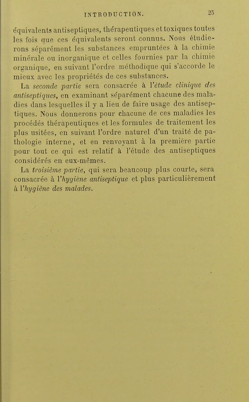 équivalents antiseptiques, thérapeutiques et toxiques toutes les fois que ces équivalents seront connus. Nous étudie- rons séparément les substances empruntées à la chimie minérale ou inorganique et celles fournies par la chimie organique, en suivant l'ordre méthodique qui s'accorde le mieux avec les propriétés de ces substances. La seconde partie sera consacrée à l'étude clinique des antiseptiques, en examinant séparément chacune des mala- dies dans lesquelles il y a lieu de faire usage des antisep- tiques. Nous donnerons pour chacune de ces maladies les procédés thérapeutiques et les formules de traitement les plus usitées, en suivant l'ordre naturel d'un traité de pa- thologie interne, et en renvoyant à la première partie pour tout ce qui est relatif à l'étude des antiseptiques considérés en eux-mêmes. La troisième partie, qui sera beaucoup plus courte, sera consacrée à Vhygiène antiseptique et plus particulièrement à Vhygiène des malades.