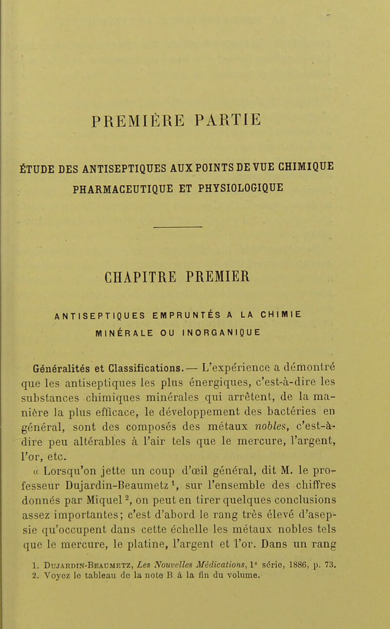 PREMIÈRE PARTIE ÉTUDE DES ANTISEPTIQUES AUX POINTS DE VUE CHIMIQUE PHARMACEUTIQUE ET PHYSIOLOGIQUE CHAPITRE PREMIER ANTISEPTIQUES EMPRUNTÉS A LA CHIMIE MINÉRALE OU INORGANIQUE Généralités et Classifications.— L'expérience a démontré que les antiseptiques les plus énergiques, c'est-à-dire les substances chimiques minérales qui arrêtent, de la ma- nière la plus efficace, le développement des bactéries en général, sont des composés des métaux nobles, c'est-à- dire peu altérables cà l'air tels que le mercure, l'argent, l'or, etc. « Lorsqu'on jette un coup d'œil général, dit M. le pro- fesseur Dujardin-Beaumetz sur l'ensemble des chiffres donnés par Miquel ^, on peut en tirer quelques conclusions assez importantes; c'est d'abord le rang très élevé d'asep- sie qu'occupent dans cette échelle les métaux nobles tels que le mercure, le platine, l'argent et l'or. Dans un rang 1. DujAnDiN-BEADMETZ, Les Nouvelles Médications, 1° série, 1886, p. 73.