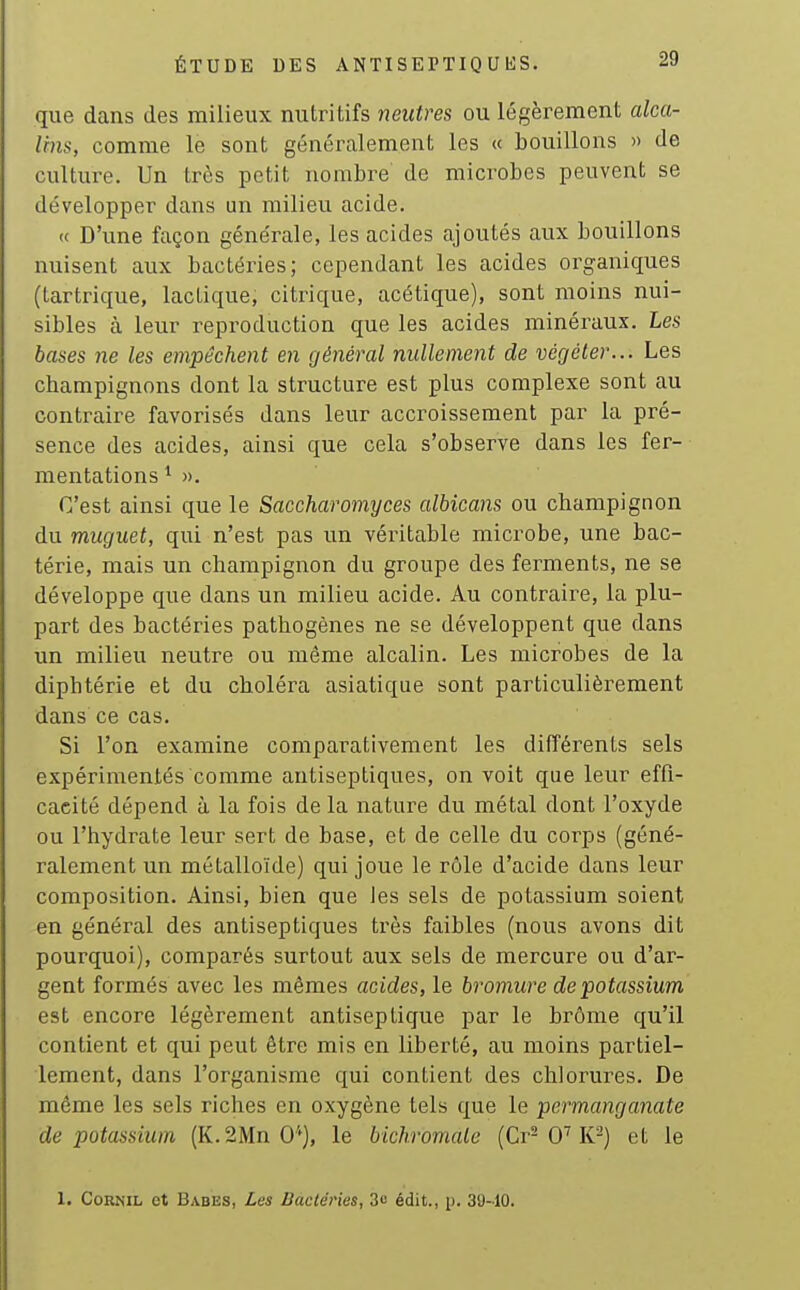 que dans des milieux nutritifs neutres ou légèrement alca- lins, comme le sont généralement les « bouillons » de culture. Un très petit nombre de microbes peuvent se développer dans un milieu acide. « D'une façon générale, les acides ajoutés aux bouillons nuisent aux bactéries; cependant les acides organiques (tartrique, lactique, citrique, acétique), sont moins nui- sibles à leur reproduction que les acides minéraux. Les bases ne les empêchent en général nullement de végéter... Les champignons dont la structure est plus complexe sont au contraire favorisés dans leur accroissement par la pré- sence des acides, ainsi que cela s'observe dans les fer- mentations ^ ». C'est ainsi que le Saccharomyces albicans ou champignon du muguet, qui n'est pas un véritable microbe, une bac- térie, mais un champignon du groupe des ferments, ne se développe que dans un milieu acide. Au contraire, la plu- part des bactéries pathogènes ne se développent que dans un milieu neutre ou même alcalin. Les microbes de la diphtérie et du choléra asiatique sont particulièrement dans ce cas. Si l'on examine comparativement les différents sels expérimentés comme antiseptiques, on voit que leur effi- cacité dépend à la fois de la nature du métal dont l'oxyde ou l'hydrate leur sert de base, et de celle du corps (géné- ralement un métalloïde) qui joue le rôle d'acide dans leur composition. Ainsi, bien que les sels de potassium soient en général des antiseptiques très faibles (nous avons dit pourquoi), comparés surtout aux sels de mercure ou d'ar- gent formés avec les mêmes acides, le bromure de potassium est encore légèrement antiseptique par le brôme qu'il contient et qui peut être mis en liberté, au moins partiel- lement, dans l'organisme qui contient des chlorures. De même les sels riches en oxygène tels que le permanganate de potassium (K.2Mn 0''), le bichromate (Cr-0''K^) et le 1. CoRNiL et Babes, Les Bactéries, 3o édit., p. 30-10.