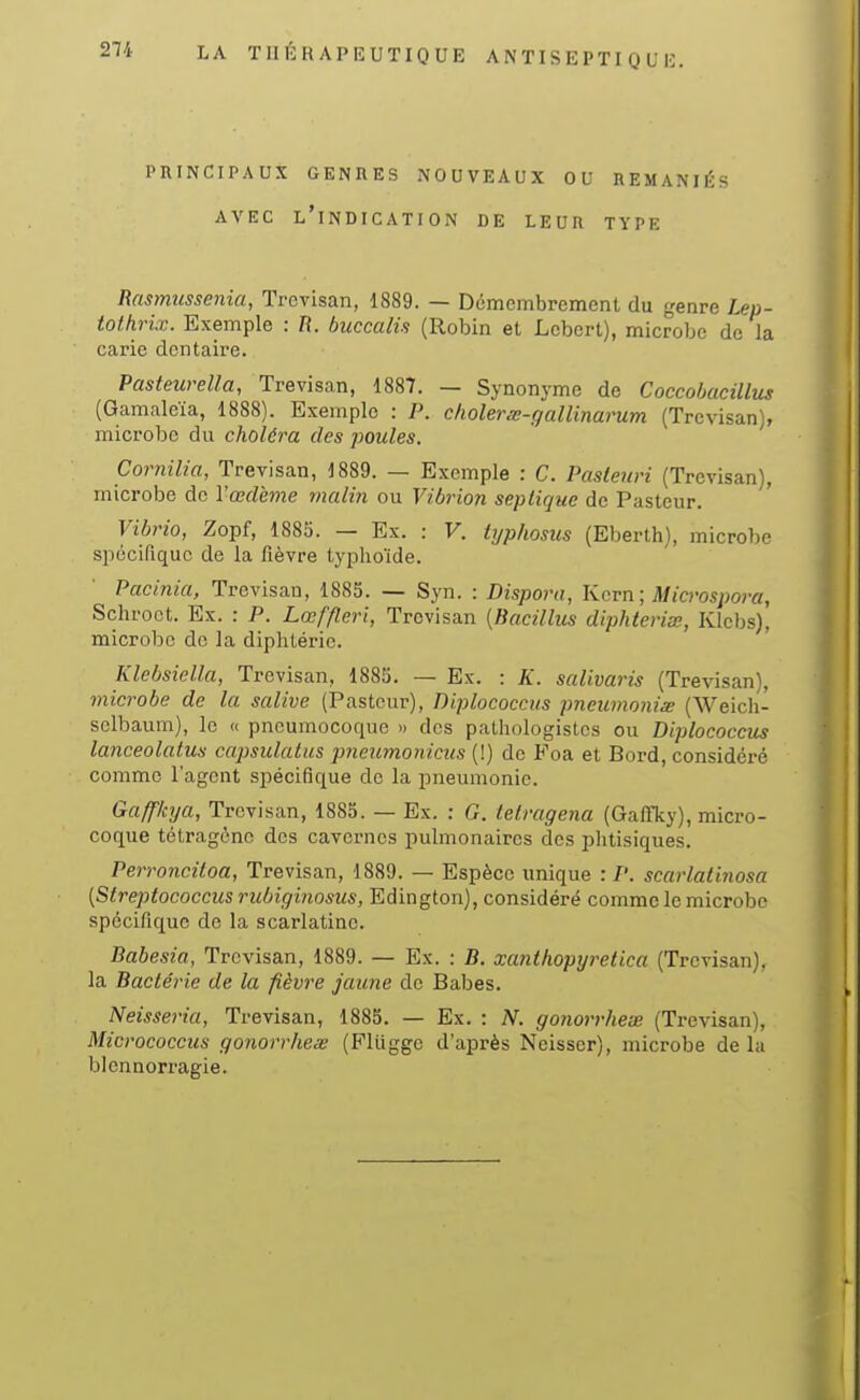 21i LA TUÉKAP12UTIQUE ANïISE 1>TI Q U !•: PRINCIPAUX GENRES NOUVEAUX OU REMANIÉS AVEC l'indication DE LEUR TYPE Rasmussenia, Trevisan, 1889. — Démembrement du genre Lep- tothrix. Exemple : R. buccalis (Robin et Lcbert), microbe de la carie dentaire. Pastewella, Trevisan, 1887. — Synonyme de Coccohacillus (Gamaleïa, 1888). Exemple : P. cholerw-galUnarum (Trevisan), microbe du choléra des poules, Cornilia, Trevisan, 1889. — Exemple : C. Pasteuri (Trevisan), microbe de l'œdème malin ou Vibrion sepliquc de Pasteur. Vibrio, Zopf, 1885. — Ex. : V. typhosus (Eberth), microbe spécifique de la fièvre typhoïde. Pacinia, Trevisan, 1885. — Syn. : Dispora, Kcvn; Microspora, Schroet. Ex. : P. Lœffleri, Trevisan [Bacillus diphteriœ, Klcbs), microbe do la diphtérie. Klebsiella, Trevisan, 1885. — Ex. : K. salivaris (Trevisan), microbe de la salive (Pasteur), Diplococcus pneumonix (Weich- selbaum), le « pneumocoque » des palhologistcs ou Diplococcus lanceolalus capsulatus jmeumonicus (!) de Foa et Bord, considéré comme l'agent spécifique de la pneumonie. Gaffkya, Trevisan, 1885. — Ex. : G. ietragena (Gaffky), micro- coque tétragônc des cavernes pulmonaires des plitisiques. Perroncitoa, Trevisan, 1889. — Espèce unique : P. scarlatinosa {Streptococcus riibiginosus, Edington), considéré comme le microbe spécifique de la scarlatine. Babesia, Trevisan, 1889. — Ex. : B. xanthopyretica (Trevisan), la Bactérie de la fièvre jaune de Babes. Neisseria, Trevisan, 1885. — Ex. : N. gonorrhex (Trevisan), Micrococcus gonorrhex (Flliggc d'après Neisscr), microbe delà blennorragie.