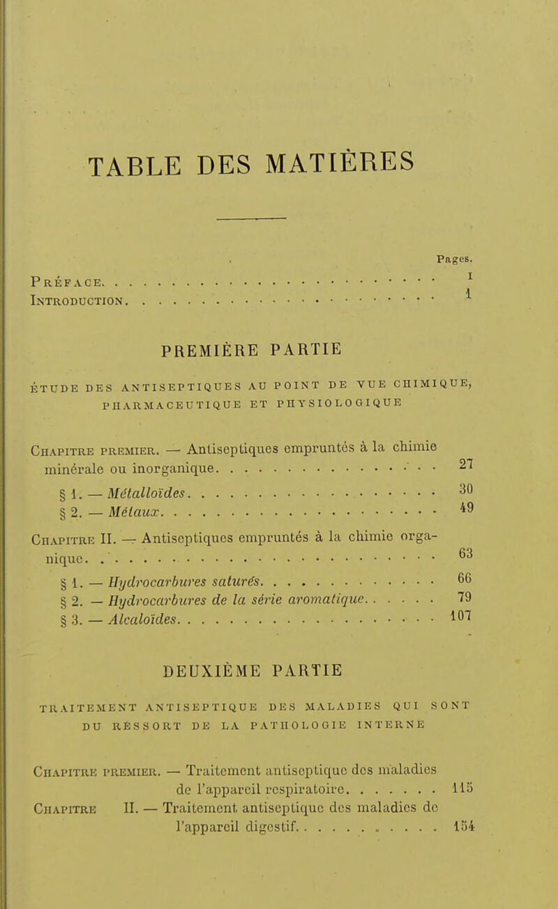 TABLE DES MATIÈRES Pages. Préface ^ Introduction PREMIÈRE PARTIE ÉTUDE DES ANTISEPTIQUES AU POINT DE VUE CHIMIQUE, PHARMACEUTIQUE ET PHYSIOLOGIQUE Chapitre premier. — Antiseptiques empruntés à la chimie minérale ou inorganique • ■ 27 % l. — Métalloïdes § 2. — Métaux *9 Chapitre II. — Antiseptiques empruntés à la chimie orga- nique. § 1. — Hydrocarbures saturés 66 § 2. — Hydrocarbures de la série aromatique 79 § 3. — Alcaloïdes 107 DEUXIÈME PARTIE traitement antiseptique DES MALADIES QUI SONT DU RESSORT DE LA PATHOLOGIE INTERNE Chapitre premier. — Traitement iiuLiscptiquc des maladies de l'appareil respiratoire 115 Chapitre II. — Traitement antiseptique des maladies do l'appareil digestif 154