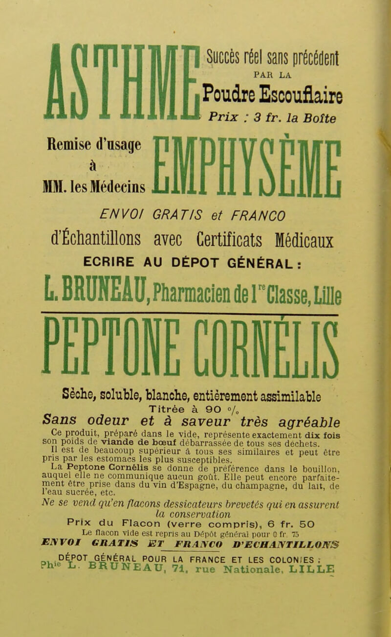 1 Succès réel saos précédeot ^ PAR LA Poudre Escouflaire Prix : 3 fr. la Boîte Remise d'usage PjlirnTjyO PjlITn M. les Médecins illlil 111 uDlllD ENVOI GRATIS et FRANCO d'Échantillons avec Certificats Médicaux ECRIRE AU DÉPÔT GÉNÉRAL: L.BRUNEÂU. Pharmacien de rciasse, Lille PFPTdNF rORlîFI R 1 Ijl 1 UilL UUIUiuIjIO Sèche, soluble, blanche, entièrement assimilable Titrée à 90 Sans odeur et à saveur très agréable Ce produit, préparé dans le vide, représente exactement dix fois son poids de viande de bœuf débarrassée de tous ses déchets. U est de beaucoup supérieur â tous ses similaires et peut être pris par les estomacs les plus susceptibles. La Peptone Cornélis se donne de préférence dans le bouillon, auquel elle ne communique aucun goût. Elle peut encore parfaite- ment être prise dans du vin d'Espagne, du Champagne, du lait, de 1 eau sucrée, etc. Ne se vend qu'en flacons dessicateurs brevetés qui en assurent la conservation Prfx du Flacon (verre compris), 6 fr. 50 Le nacon vide est repris au Dépôt généra! pour 0 fr 75 ENVOI GRATIS ET FRANCO D'ECHANTILLONS ov,iP^T'°^TD°â^il^'- PO^R LA FRANCE ET LES C0L0N;ES ; Ph'e L. BRUNEAU, 71. rue Nationale. LILLE