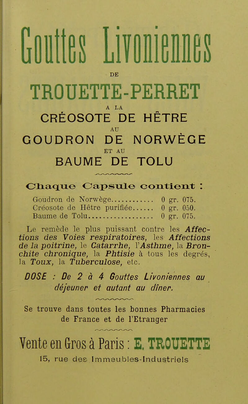 i V ■ iJl DE es TROUETTE-PERRET A LA CREOSOTE DE HETRE AU GOUDRON DE NORWEGE ET AU BAUME DE TOLU Oliaquo Oapsiile contient : Goudron de Norwège 0 gr. 075. Créosote de Hêtre purifiée 0 gr. 050. Baume de Tolu 0 gr. 075. Le remède le plus puissant contre les Affec- tions des Voies respiratoires, les Affections de la poitrine, le Catarrhe, VAsthme, la Bron- chite chronique, la Phtisie à tous les degrés, la Toux, la Tuberculose, etc. DOSE : De 2 à 4 Gouttes Livoniennes au déjeuner et autant au dîner. Se trouve dans toutes les bonnes Pharmacies de France et de l'Etranger Vente en Gros à Paris : E. TROUETTE