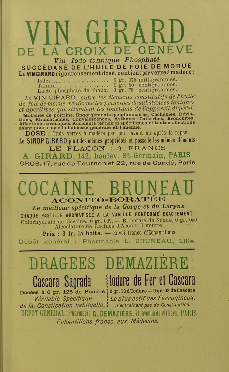 DE LA CROIX DE GENEVE Vin lodO'tannique Phosphaté SUCCÉDANÉ DE L'HUILE DE FOIE DE MORUE Le VIN GIRARD rigoureusement dosé, contient par verre à madère : Iode 0 gr. 075 milligrammes. Tannin 0 gr. 50 centigrammes. Lacto phosphate de chaux. 0 gr. 75 centigrammes, le VIN GIRARD, outre les éléments constitutifs de l'huile de foie de morue, i^enferme les principes de substances toniques et apéritives qui stimulent les fonctions de l'appareil digesiil. Maladies de poitrine, Engorgements ganglionnaires. Cachexies, Dévia- tions, Rhumatismes, Convalescences, Asthmes, Catarrhes, Bronchites, Affections cardiaques, Accidents tertiaires spécifiques et toutes affections ayant pour cause la faiblesse générale et l'anémie. DOSE : Trois verres à madère par jour avant ou après le repas. Le SIROP GIRARD jouit des mêmes propriétés et possède les mêmes élémenis FLACON : 4: FRANCS A. GIRARD, 142, boulev. St-Germain, PARIS GROS. 17, rue de Tournon et 22, rue de Gondè, Paris COCAÏNE BRUNEAU AOOiVITO-BOFtATEIî: Le meilleur s.pécifique de la Gorge et du Larynx CHAQUE PASTILLE AROMATISÉE A LA VANILLE RENFERME' EXACTEMENT : Chlorhydrate de Cocaïne, 0 gr. 002. — Bi-borate de Soude, 0 gr. 050 Alcoolature de Racines d'Aconit, 1 goutte Prix : 3 fr. la boîte. — Envoi franco d'Echantillons Dépôt général : Pharmacie L. BRUNEAU, Lille DRAGEES DEMAZIÈRE Cascara Saprada îlodiire de Fer et Cascara Dosées à 0 gr. 125 de Poudre Ugr. lOd'Iodure —Ogr.OSdeCasoara Véritable Spécifique \ Le plus actif des Ferrugineux, de la. Constipation habituelle. \ n'entraînant pas de constipation. DEPOT GENERAL : Pfiarmacie G. DEMAZIÈRE, II, avenue de Villiers, PARIS Echantillons franco aux Médecins.