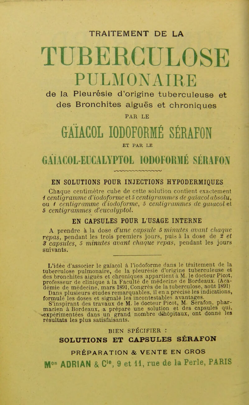 TRAITEMENT DE LA TUBERCULOSE PULMONAIRE de la Pleurésie d'origine tuberculeuse et des Bronchites aiguës et chroniques PAR LE GÀiACOL lODOFORMÉ SÉRAFON ET PAR LE GAIACOL EICALYPTOL lODOFORMÉ mkm EN SOLUTIONS POUR INJECTIONS HYPODERMIQUES Chaque centimètre cube de cette solution contient exactement i centigramme d'iodoforme ei s centigrammes de guîucolabsolu, ou / centigramme d'iodofo7'me, 5 centigrammes de gatucol et 5 centigrammes d'eiicalyptol. EN CAPSULES POUR L'USAGE INTERNE A prendre à la dose d'une capsule 5 minutes avant chaque repas, pendant les trois premiers jours, puis à la dose de 2 et 3 capsules, s minutes avant chaque repas, pendant les jours suivants. L'idée d'associer le gaïacol à l'iodcforme dans le traitement de la tuberculose pulmonaire, de la pleurésie d'origine tuberculeuse et des bronchites aiguës et chroniques appartient à M. le docteur Picot, professeur de clinique à la Faculté de médecine de Bordeaux. (Aca- démie de médecine, mars 1891, Congrès de la tuberculose, août 1891) Dans plusieurs études remarquables, il en a précisé les indications, formulé les doses et signalé les incontestables avantages. S'inspirant des travaux de M. le docteur Picot, M. Sérafon, phar- macien à Bordeaux, a préparé une solution et des capsules qui, «expérimentées dans un grand nombre dihôpitaux, ont donné les résultats les plus satisfaisants. BIEN SPÉCIFIER : SOLUTIONS ET CAPSULES SÉRAFON PRÉPARATION & VENTE EN GROS