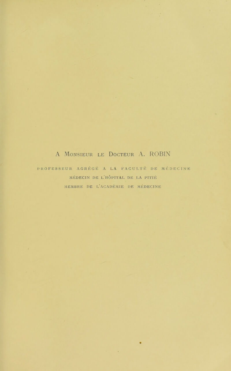 A Monsieur le Docteur A. ROBIN PROFESSEUR AGRÉGÉ A LA FA GUI, TÉ DE MÉDECINE MÉDECIN DE l'iiÔPITAL DE LA PITIÉ •MEMBRE DE l’ACADÉ.MIE DE .MÉDECINE