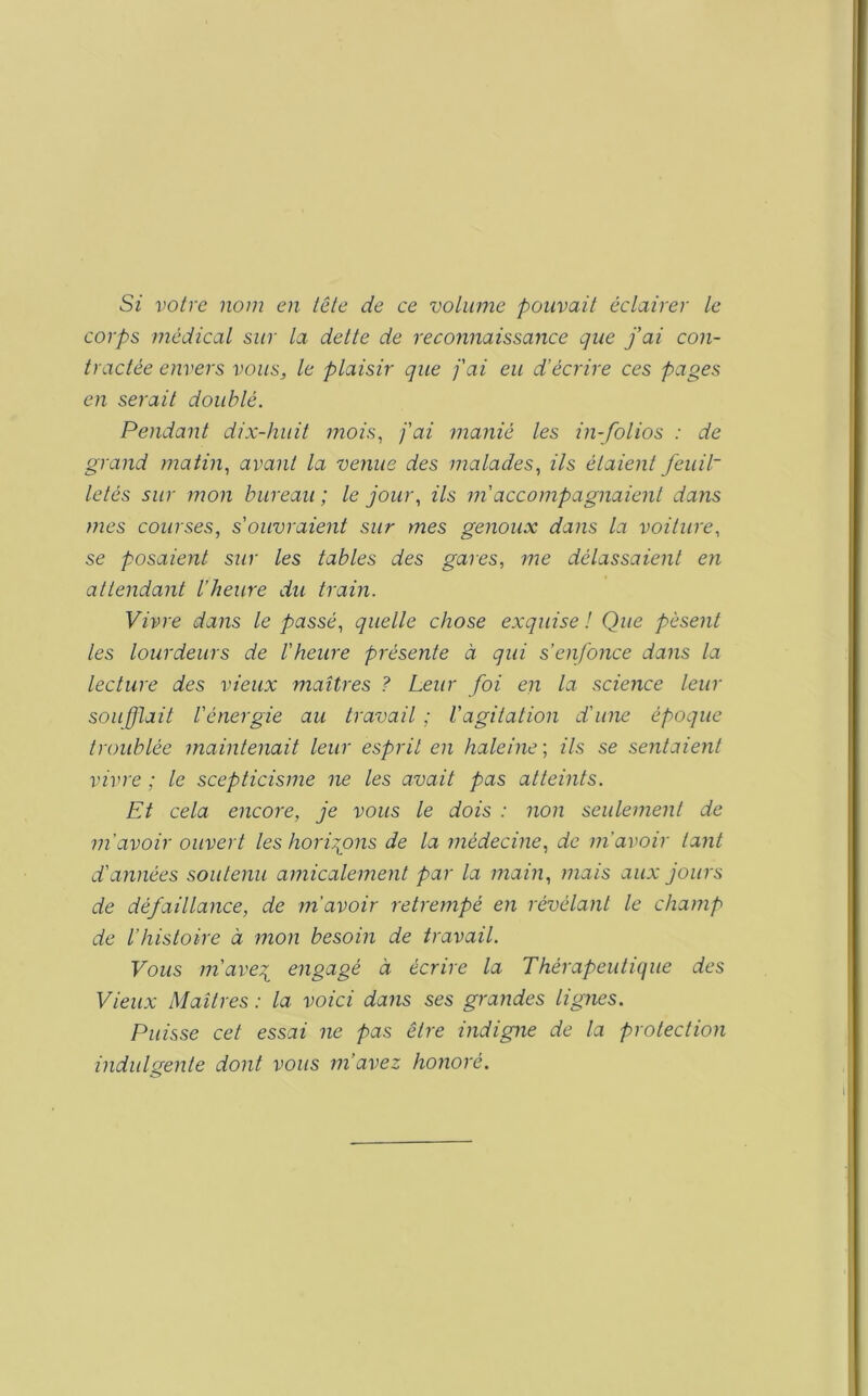 St votre nom en tôle de ce volume pouvait éclairer le corps médical sur la dette de reconnaissance que fai con- tractée envers vous, le plaisir que j'ai eu d’écrire ces pages en serait doublé. Pendant dix-huit mois^ j'ai manié les in-folios : de grand matin, avant la venue des malades, ils étaient feuil~ letés sur mon bureau; le jour, ils m'accompagnaient datis mes courses, s'ouvraient sur mes genoux dans la voiture, se posaient sur les tables des gares, me délassaient en attendant l’heure du train. Vivre dans le passé, quelle chose exquise ! Que pèsent les lourdeurs de l'heure présente à qui s’enfonce dans la lecture des vieux maîtres ? Leur foi en la science leur soufflait l'énergie au travail ; l’agitation d'une époque troublée maintenait leur esprit en haleine ; ils se sentaient vivre ; le scepticisme ne les avait pas atteints. Et cela encore, je vous le dois : non seulement de m'avoir ouvert les hori:ions de la médecine, de m’avoir tant d'années soutenu amicalement par la main, mais aux jours de défaillance, de m’avoir retrempé en révélant le champ de l’histoire à mon besoin de travail. Vous m'ave^ engagé à écrire la Thérapeutique des Vieux Maîtres : la voici dans ses grandes lignes. Puisse cet essai ne pas être indigne de la protection indulgente dont vous m’avez honoré.