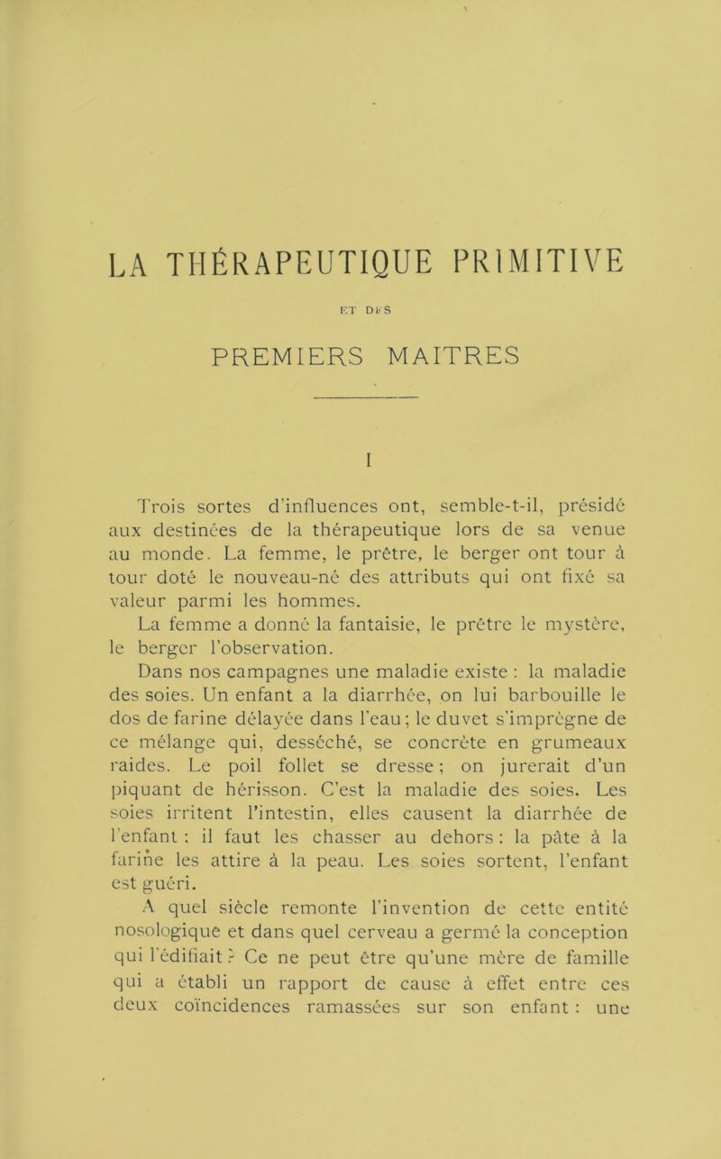 LA THÉRAPEUTIQUE PRIMITIVE F.T Dl' S PREMIERS MAITRES I Trois sortes d’influences ont, semble-t-il, présidé aux destinées de la thérapeutique lors de sa venue au monde. La femme, le prêtre, le berger ont tour à tour doté le nouveau-né des attributs qui ont fixé sa valeur parmi les hommes. La femme a donné la fantaisie, le prêtre le mystère, le berger l’observation. Dans nos campagnes une maladie existe ; la maladie des soies. Un enfant a la diarrhée, on lui barbouille le dos de farine délayée dans l'eau; le duvet s’imprégne de ce mélange qui, desséché, se concrète en grumeaux raides. Le poil follet se dresse ; on jurerait d’un piquant de hérisson. C’est la maladie des soies. Les soies irritent l’intestin, elles causent la diarrhée de l’enfant : il faut les chasser au dehors ; la pâte à la farine les attire à la peau. Les soies sortent, l’enfant est guéri. .\ quel siècle remonte l’invention de cette entité nosologique et dans quel cerveau a germé la conception qui l'édifiait.- Ce ne peut être qu’une mère de famille qui a établi un rapport de cause à effet entre ces deux co'incidences ramassées sur son enfant : une