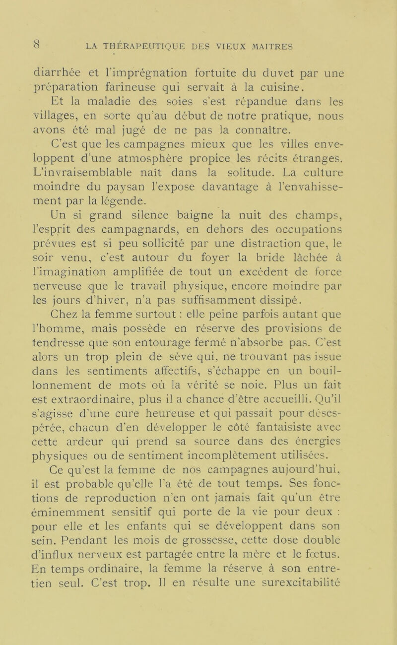 diarrhée et l’imprégnation fortuite du duvet par une préparation farineuse qui servait à la cuisine. Et la maladie des soies s’est répandue dans les villages, en sorte qu’au début de notre pratique, nous avons été mal jugé de ne pas la connaître. C’est que les campagnes mieux que les villes enve- loppent d’une atmosphère propice les récits étranges. L’invraisemblable naît dans la solitude. La culture moindre du paysan l’expose davantage à l’envahisse- ment par la légende. Un si grand silence baigne la nuit des champs, l’esprit des campagnards, en dehors des occupations prévues est si peu sollicité par une distraction que, le soir venu, c’est autour du foyer la bride lâchée à l’imagination amplifiée de tout un excédent de force nerveuse que le travail physique, encore moindre par les jours d’hiver, n’a pas suffisamment dissipé. Chez la fem.me surtout : elle peine parfois autant que l’homme, mais possède en réserve des provisions de tendresse que son entourage fermé n’absorbe pas. C’est alors un trop plein de sève qui, ne trouvant pas issue dans les sentiments affectifs, s’échappe en un bouil- lonnement de mots où la vérité se noie. Plus un fait est extraordinaire, plus il a chance d’être accueilli. Qu’il s’agisse d’une cure heureuse et qui passait pour déses- pérée, chacun d’en développer le côté fantaisiste avec cette ardeur qui prend sa source dans des énergies physiques ou de sentiment incomplètement utilisées. Ce qu’est la femme de nos campagnes aujourd'hui, il est probable qu’elle l’a été de tout temps. Ses fonc- tions de reproduction n’en ont jamais fait qu’un être éminemment sensitif qui porte de la vie pour deux : pour elle et les enfants qui se développent dans son sein. Pendant les mois de grossesse, cette dose double d’inOux nerveux est partagée entre la mère et le fœtus. En temps ordinaire, la femme la réserve à son entre- tien seul. C’est trop. 11 en résulte une surexcitabilité