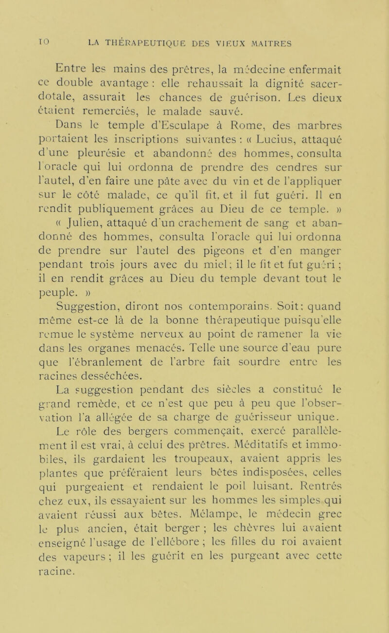 Entre les mains des prêtres, la médecine enfermait ce double avantage : elle rehaussait la dignité sacer- dotale, assurait les chances de guérison. Les dieux étaient remerciés, le malade sauvé. Dans le temple d’Esculape à Rome, des marbres portaient les inscriptions suivantes ; « Lucius, attaqué d’une pleurésie et abandonné des hommes, consulta 1 oracle qui lui ordonna de prendre des cendres sur l’autel, d’en faire une pâte avec du vin et de l’appliquer sur le côté malade, ce qu’il fit, et il fut guéri. 11 en rendit publiquement grâces au Dieu de ce temple. » (( Julien, attaqué d'un crachement de sang et aban- donné des hommes, consulta l'oracle qui lui ordonna de prendre sur l’autel des pigeons et d’en manger pendant trois jours avec du miel; il le fit et fut guéri ; il en rendit grâces au Dieu du temple devant tout le peuple. )) Suggestion, diront nos contemporains. Soit: quand môme est-ce là de la bonne thérapeutique puisqu'elle remue le système nerveux au point de ramener la vie dans les organes menacés. Telle une source d’eau pure que l’ébranlement de l’arbre fait sourdre entre les racines desséchées. La suggestion pendant des siècles a constitué le grand remède, et ce n’est que peu à peu que l’obser- vation l’a allégée de sa charge de guérisseur unique. Le rôle des bergers commençait, exercé parallèle- ment il est vrai, â celui des prêtres. Méditatifs et immo- biles, ils gardaient les troupeaux, avaient appris les plantes que préféraient leurs bêtes indisposées, celles qui purgeaient et rendaient le poil luisant. Rentrés chez eux, ils essayaient sur les hommes les simples qui avaient réussi aux bêtes. Mélampe, le médecin grec le plus ancien, était berger ; les chèvres lui avaient enseigné l’usage de l’ellébore ; les filles du roi avaient des vapeurs ; il les guérit en les purgeant avec cette racine.