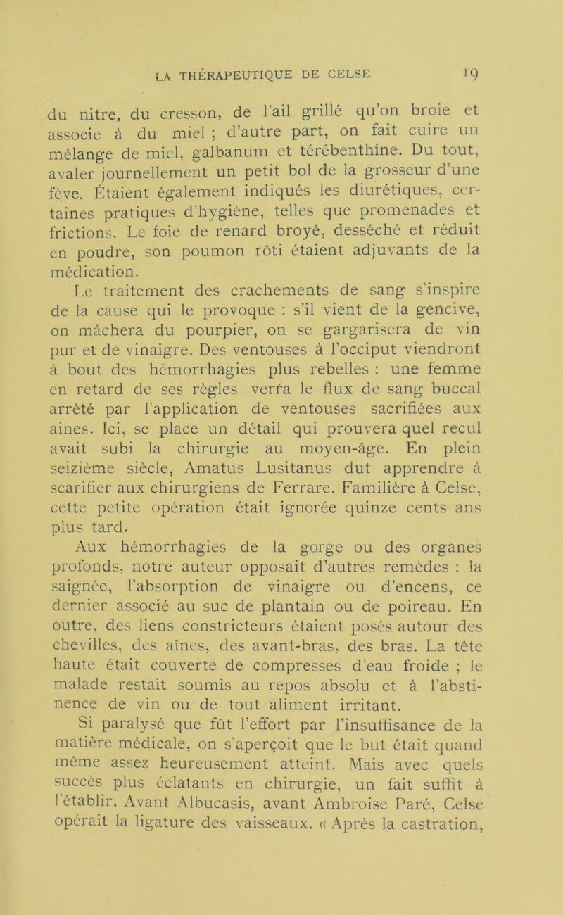du nitre, du cresson, de l’ail grillé qu’on broie et associe à du miel ; d’autre part, on fait cuire un mélange de miel, galbanum et térébenthine. Du tout, avaler journellement un petit bol de la grosseur d une fève. Étaient également indiqués les diurétiques, cer- taines pratiques d’hygiène, telles que promenades et frictions. Le foie de renard broyé, desséché et réduit en poudre, son poumon rôti étaient adjuvants de la médication. Le traitement des crachements de sang s’inspire de la cause qui le provoque : s’il vient de la gencive, on mâchera du pourpier, on se gargarisera de vin pur et de vinaigre. Des ventouses à l’occiput viendront à bout des hémorrhagies plus rebelles : une femme en retard de ses règles verfa le flux de sang buccal arrêté par l’application de ventouses sacrifiées aux aines. Ici, se place un détail qui prouvera quel recul avait subi la chirurgie au moyen-âge. En plein seizième siècle, Amatus Lusitanus dut apprendre â scarifier aux chirurgiens de Ferrare. Familière à Celse, cette petite opération était ignorée quinze cents ans plus tard. Aux hémorrhagies de la gorge ou des organes profonds, notre auteur opposait d’autres remèdes : la saignée, l’absorption de vinaigre ou d’encens, ce dernier associé au suc de plantain ou de poireau. En outre, des liens constricteurs étaient posés autour des chevilles, des aînés, des avant-bras, des bras. La tête haute était couverte de compresses d’eau froide ; le malade restait soumis au repos absolu et à l’absti- nence de vin ou de tout aliment irritant. Si paralysé que fût l’effort par l’insuffisance de la matière médicale, on s’aperçoit que le but était quand même assez heureusement atteint. Mais avec quels succès plus éclatants en chirurgie, un fait suffit à 1 établir. Avant Albucasis, avant Ambroise Paré, Celse opérait la ligature des vaisseaux. « Après la castration,