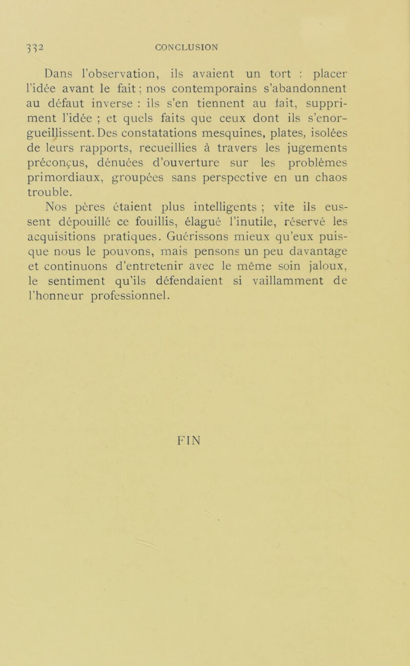 Dans l’observation, ils avaient un tort : placer l’idée avant le fait ; nos contemporains s’abandonnent au défaut inverse : ils s’en tiennent au lait, suppri- ment l’idée ; et quels faits que ceux dont ils s’enor- gueillissent. Des constatations mesquines, plates, isolées de leurs rapports, recueillies à travers les jugements préconçus, dénuées d’ouverture sur les problèmes primordiaux, groupées sans perspective en un chaos trouble. Nos pères étaient plus intelligents ; vite ils eus- sent dépouillé ce fouillis, élagué l’inutile, réservé les acquisitions pratiques. Guérissons mieux qu’eux puis- que nous le pouvons, mais pensons un peu davantage et continuons d’entretenir avec le même soin jaloux, le sentiment qu’ils défendaient si vaillamment de l’honneur professionnel. FIN