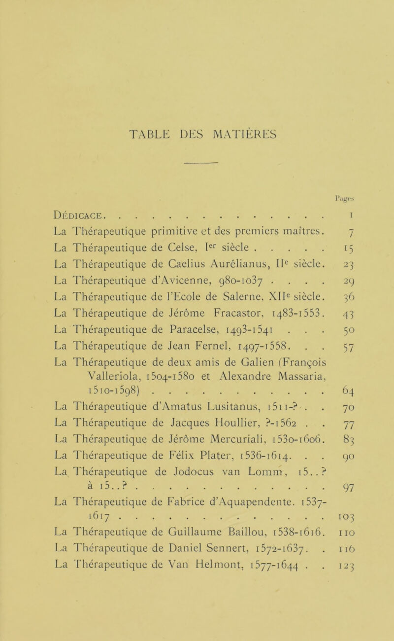 TABLh: DES MATIERES Dédicace La Thérapeutique primitive et des premiers maîtres. La Thérapeutique de Celse, D‘‘ siècle La Thérapeutique de Caelius Aurélianus, ID siècle. La Thérapeutique d’Avicenne, qSo-ioSy . . . . La Thérapeutique de l’Ecole de Salerne. XID siècle. La Thérapeutique de Jérôme Fracastor, iqSS-iSSB. La Thérapeutique de Paracelse, iqgS-iSqi La Thérapeutique de Jean Fernel, 1497-1558. La Thérapeutique de deux amis de Galien ('François Valleriola, 1504-158o et Alexandre Massaria, 1510-1598) La Thérapeutique d’Amatus Lusitanus, i5ii-? . La Thérapeutique de Jacques Houllier, ?-i562 . La Thérapeutique de Jérôme Mercuriali. i53o-ir>o(). La Thérapeutique de Félix Plater, 1536-1G14. La Thérapeutique de Jodocus van Lomm, i5..? ài5..? La Thérapeutique de Fabrice d’.Aquapendente. i53y- I (t 17 La Thérapeutique de Guillaume Baillou, i538-i6i6. La Thérapeutique de Daniel Sennert, 1572-1G37. La Thérapeutique de Van Helmont, 1577-1G44 .