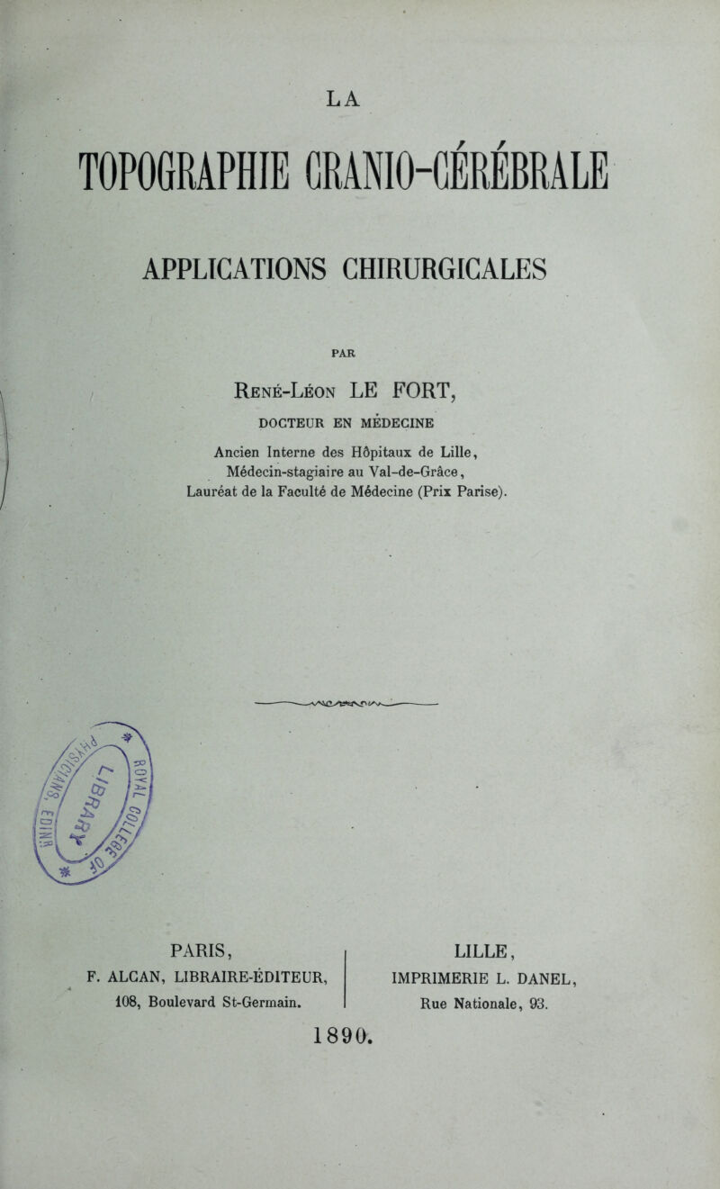 TOPOGRAPHIE G R ANIO-GÉRÉBRA LE APPLICATIONS CHIRURGICALES PAR René-Léon LE FORT, DOCTEUR EN MEDECINE Ancien Interne des Hôpitaux de Lille, Médecin-stagiaire au Val-de-Grâce, Lauréat de la Faculté de Médecine (Prix Parise). PARIS, F. ALCAN, LIBRAIRE-ÉDITEUR, 108, Boulevard St-Germain. LILLE, IMPRIMERIE L. DANEL, Rue Nationale, 93. 1890,