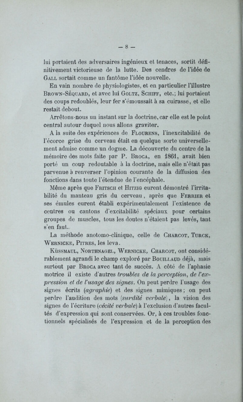 lui portaient des adversaires ingénieux et tenaces, sortit défi- nitivement victorieuse de la lutte. Des cendres de l’idée de Gall sortait comme un fantôme l’idée nouvelle. En vain nombre de physiologistes, et en particulier l’illustre Brown-Sèquard, et avec lui Goltz, Schiff, etc.; lui portaient des coups redoublés, leur fer s’émoussait à sa cuirasse, et elle restait debout. Arrêtons-nous un instant sur la doctrine, car elle est le point central autour duquel nous allons graviter. A la suite des expériences de Flourens, l’inexcitabilité de l’écorce grise du cerveau était en quelque sorte universelle- ment admise comme un dogme. La découverte du centre de la mémoire des mots faite par P. Broca, en 1861, avait bien porté un coup redoutable à la doctrine, mais elle n’était pas parvenue a renverser l’opinion courante de la diffusion des fonctions dans toute l’étendue de l’encépbale. Même après que Fritsch et Hitzig eurent démontré l’irrita- bilité du manteau gris du cerveau, après que Ferrier et ses émules eurent établi expérimentalement l’existence de centres ou cantons d’excitabilité spéciaux pour certains groupes de muscles, tous les doutes n’étaient pas lovés, tant s’en faut., La méthode anotomo-clinique, celle de Charcot, Turck, Wernicke, Pitres, les leva. Küssmaul, Northnagel, Wernicke, Charcot, ont considé- rablement agrandi le champ exploré par Bouillaud déjà, mais surtout par Broca avec tant de succès. A côté de l’aphasie motrice il existe d’autres troubles de la perception, de Vex- pression et de Vusage des signes. On peut perdre l’usage des signes écrits (agraphie) et des signes mimiques; on peut perdre l’audition des mots [surdité verbale), la vision des signes de l’écriture [cécité verbale) à l’exclusion d’autres facul- tés d’expression qui sont conservées. Or, à ces troubles fonc- tionnels spécialisés de l’expression et de la perception des