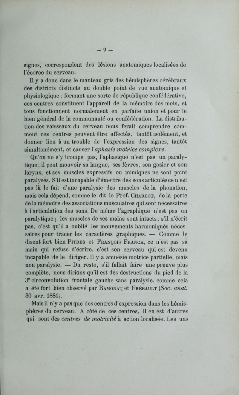 signes, correspondent des lésions anatomiques localisées de l’écorce du cerveau. Il y a donc dans le manteau gris des hémisphères cérébraux des districts distincts au double point de vue anatomique et physiologique ; formant une sorte de république confédérative, ces centres constituent l’appareil de la mémoire des mots, et tous fonctionnent normalement en parfaite union et pour le bien général de la communauté ou confédération. La distribu- tion des vaisseaux du cerveau nous ferait comprendre com- ment ces centres peuvent être affectés, tantôt isolément, et donner lieu à un trouble de l’expression des signes, tantôt simultanément, et causer l'aphasie motrice complexe. Qu’on ne s’y trompe pas, l’aphasique n’est pas un paraly- tique; il peut mouvoir sa langue, ses lèvres, son gosier et son larynx, et ses muscles expressifs ou mimiques ne sont point paralysés. S’il est incapable d’émettre des sons articulés ce n’est pas là le fait d’une paralysie des muscles de la phonation, mais cela dépend, comme le dit le Prof. Charcot, de la perte de la mémoire des associations musculaires qui sont nécessaires à i’articulation des sons. De même l’agraphique n’est pas un paralytique ; les muscles de ses mains sont intacts; s’il n’écrit pas, c’est qu’d a oublié les mouvements harmoniques néces- saires pour tracer les caractères graphiques. — Comme le disent fort bien Pitres et François Franck, ce n’est pas sa main qui refuse d’écrire, c’est son cerveau qui est devenu incapable de le diriger. Il y a amnésie motrice partielle, mais non paralysie. — Du reste, s’il fallait faire une preuve plus complète, nous dirions qu’il est des destructions du pied de la 3e circonvolution frontale gauche sans paralysie, comme cela a été fort bien observé par Ramonat et Frébault (Soc. anal. 30 avr. 1881), Mais il n’y a pas que des centres d’expression dans les hémis- phères du cerveau. A côté de ces centres, il en est d’autres qui sont des centres de motricité à action localisée. Les uns