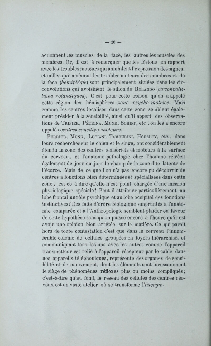 actionnent les muscles de la face, les autres les muscles des membres. Or, il est à remarquer que les lésions en rapport avec les troubles moteurs qui annihilent l’expression des signes, et celles qui amènent les troubles moteurs des membres et de la face (hémiplégie) sont principalement situées dans les cir- convolutions qui avoisinent le sillon de Rolando [circonvolu- tions rolandiques). C’est pour cette raison qu’on a appelé cette région des hémisphères zone psycho-motrice. Mais comme les centres localisés dans cette zone semblent égale- ment présider à la sensibilité, ainsi qu’il appert des observa- tions de Tripier, Pétrina, Munk, Schiff, etc , on les a encore appelés centres sensüiw-moteurs. Ferrier, Munk, Luciani, Tamburini, Horsley, etc., dans leurs recherches sur le chien et le singe, ont considérablement étendu la zone des centres sensoriels et moteurs à la surface du cerveau, et l’anatomo-pathologie chez l’homme rétrécit également de jour en jour le champ de la zone dite latente de l’écorce. Mais de ce que l’on n’a pas encore pu découvrir de centres à fonctions bien déterminées et spécialisées dans cette zone, est-ce à dire qu’elle n’est point chargée d’une mission physiologique spéciale? Faut-il attribuer particulièrement au lobe frontal un rôle psychique et au lobe occipital des fonctions instinctives? Des faits d’ordre biologique empruntés à l’anato- mie comparée et à l’Anthropologie semblent plaider en faveur de cette hypothèse sans qu’on puisse encore à l’heure qu’il est avoir une opinion bien arrêtée sur la matière. Ce qui parait hors de toute contestation c’est que dans le cerveau l’innom- brable colonie de cellules groupées en foyers hiérarchisés et communiquant tous les uns avec les autres comme l’appareil transmetteur est relié à l’appareil récepteur par le cable dans nos appareils téléphoniques, représente des organes de sensi- bilité et de mouvement, dont les éléments sont incessamment le siège de phénomènes réflexes plus ou moins compliqués ; c’est-à-dire qu’au fond, le réseau des cellules des centres ner- veux est un vaste atelier où se transforme Xénergie.