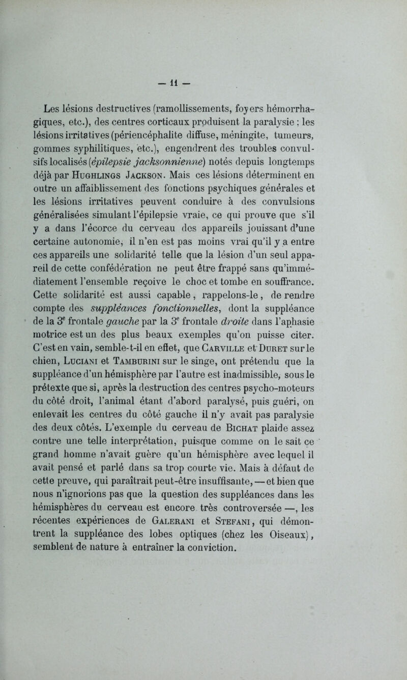 -11 - Les lésions destructives (ramollissements, foyers hémorrha- giques, etc.), des centres corticaux produisent la paralysie ; les lésions irritatives (périencéphalite diffuse, méningite, tumeurs, gommes syphilitiques, etc.), engendrent des troubles convul- sifs localisés [épilepsie jacksonniennè) notés depuis longtemps déjà par Hughlings Jackson. Mais ces lésions déterminent en outre un affaiblissement des fonctions psychiques générales et les lésions irritatives peuvent conduire à des convulsions généralisées simulant l’épilepsie vraie, ce qui prouve que s’il y a dans J’écorce du cerveau des appareils jouissant d’une certaine autonomie, il n’en est pas moins vrai qu’il y a entre ces appareils une solidarité telle que la lésion d’un seul appa- reil de cette confédération ne peut être frappé sans qu’immé- diatement l’ensemble reçoive le choc et tombe en souffrance. Cette solidarité est aussi capable, rappelons-le, de rendre compte des suppléances fonctionnelles, dont la suppléance de la 3e frontale gauche par la 3e frontale droite dans l’aphasie motrice est un des plus beaux exemples qu’on puisse citer. C’est en vain, semble-t-il en effet, que Carville et'ÜURET sur le chien, Luciani et Tamburini sur le singe, ont prétendu que la suppléance d’un hémisphère par l’autre est inadmissible, sous le prétexte que si, après la destruction des centres psycho-moteurs du côté droit, l’animal étant d’abord paralysé, puis guéri, on enlevait les centres du côté gauche il n’y avait pas paralysie des deux côtés. L’exemple du cerveau de Bichat plaide assez contre une telle interprétation, puisque comme on le sait ce grand homme n’avait guère qu’un hémisphère avec lequel il avait pensé et parlé dans sa trop courte vie. Mais à défaut de cette preuve, qui paraîtrait peut-être insuffisante, — et bien que nous n’ignorions pas que la question des suppléances dans les hémisphères du cerveau est encore très controversée —, les récentes expériences de Galerani et Stéfani, qui démon- trent la suppléance des lobes optiques (chez les Oiseaux), semblent de nature à entraîner la conviction.