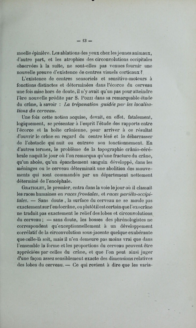 moelle épinière. Les ablations des yeux chez les jeunes animaux, d’autre part, et les atrophies des circonvolutions occipitales observées à la suite, ne sont-elles pas venues fournir une nouvelle preuve d’existence de centres visuels corticaux ? L’existence de centres sensoriels et sensitivo-moteurs à fonctions distinctes et déterminées dans l’écorce du cerveau une fois mise hors de doute, il n’y avait qu’un pas pour atteindre l’ère nouvelle prédite par S. Pozzi dans sa remarquable étude du crâne, à savoir : La trépanation guidée par les localisa- tions du cerveau. Une fois cette notion acquise, devait, en effet, fatalement, logiquement, se présenter à l’esprit l’étude des rapports entre l’écorce et la boîte crânienne, pour arriver à ce résultat d’ouvrir le crâne en regard du centre lésé et le débarrasser de l’obstacle qui nuit ou entrave son lonctionnement. En d’autres termes, le problème de la topographie crânio-céré- brale naquit le jour où l’on remarqua qu’une fracture du crâne, qu’un abcès, qu’un épanchement sanguin développé, dans les méninges ou le cerveau déterminait une abolition dos mouve- ments qui sont commandés par un département nettement déterminé de l’encéphale. Gratiolet, le premier, entra dans la voie le jour où il classait les races humaines en races frontales, et races parièto-occipi- tales. — Sans doute , la surface du cerveau ne se moule pas exactementsurl’endocrâne,ouplutôtilestcertainquerexocrâne ne traduit pas exactement le relief des lobes et circonvolutions du cerveau ; — sans doute, les bosses des phrénologistes ne correspondent qu’exceptionnellement à un développement corrélatif de la circonvolution sous-jacente quelque exubérante que celle-là soit, mais il n’en demeure pas moins vrai que dans l’ensemble la forme et les proportions du cerveau peuvent être appréciées par celles du crâne, et que l’on peut ainsi juger d’une façon assez sensiblement exacte des dimensions relatives des lobes du cerveau.— Ce qui revient à dire que les varia-