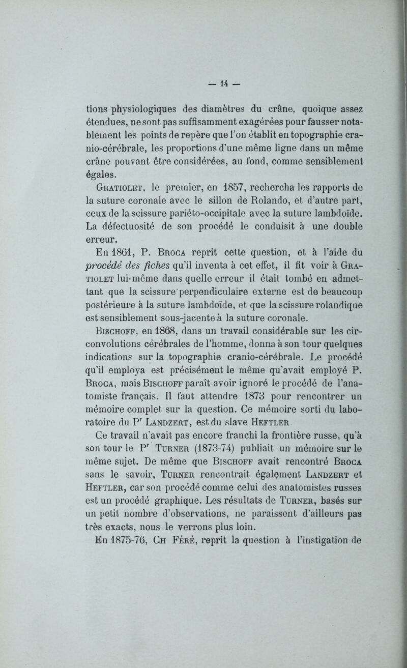 tions physiologiques des diamètres du crâne, quoique assez étendues, ne sont pas suffisamment exagérées pour fausser nota- blement les points de repère que l’on établit en topographie cra- nio-cérébrale, les proportions d’une même ligne dans un même crâne pouvant être considérées, au fond, comme sensiblement égales. Gratiolet, le premier, en 1857, rechercha les rapports de la suture coronale avec le sillon de Rolando, et d’autre part, ceux de la scissure pariéto-occipitale avec la suture lambdoïde. La défectuosité de son procédé le conduisit à une double erreur. En 1861, P. Broca reprit cette question, et à l’aide du procède des fiches qu’il inventa à cet effet, il fit voir à Gra- tiolet lui-même dans quelle erreur il était tombé en admet- tant que la scissure perpendiculaire externe est de beaucoup postérieure à la suture lambdoïde, et que la scissure rolandique est sensiblement sous-jacente à la suture coronale. Bischoff, en 1868, dans un travail considérable sur les cir- convolutions cérébrales de l’homme, donna à son tour quelques indications sur la topographie cranio-cérébrale. Le procédé qu’il employa est précisément le même qu’avait employé P. Broca, mais Bischoff paraît avoir ignoré le procédé de l’ana- tomiste français. 11 faut attendre 1873 pour rencontrer un mémoire complet sur la question. Ce mémoire sorti du labo- ratoire du Pr Landzert, est du slave Heftler Ce travail n'avait pas encore franchi la frontière russe, qu’à son tour le Pr Turner (1873-74) publiait un mémoire sur le même sujet. De même que Bischoff avait rencontré Broca sans le savoir, Turner rencontrait également Landzert et Heftler, car son procédé comme celui des anatomistes russes est un procédé graphique. Les résultats de Turner, basés sur un petit nombre d’observations, ne paraissent d’ailleurs pas très exacts, nous le verrons plus loin. En 1875-76, Ch Fèrê, reprit la question à l’instigation de