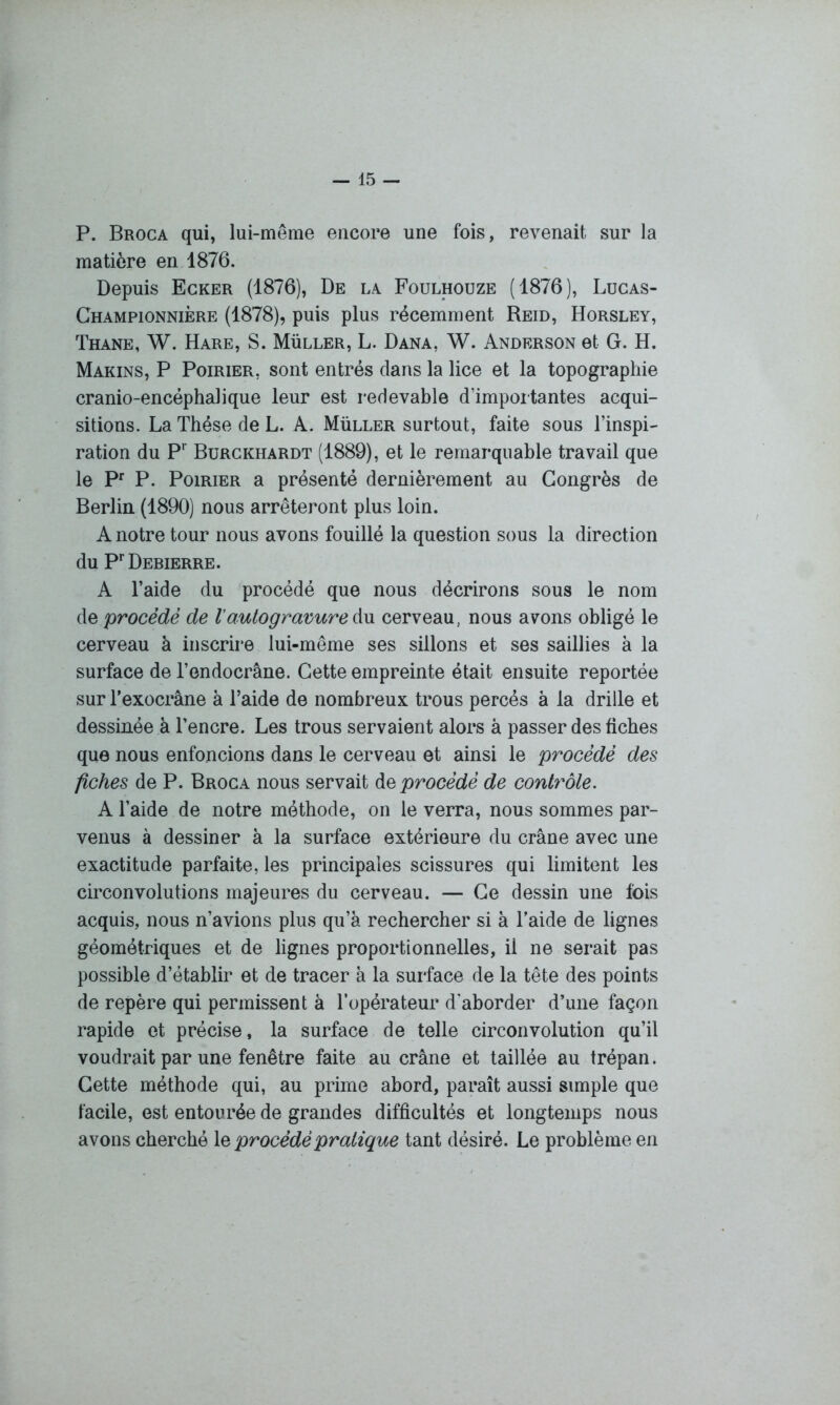 P. Broca qui, lui-même encore une fois, revenait sur la matière en 1876. Depuis Ecker (1876), De la Foulhouze (1876), Lucas- Championnière (1878), puis plus récemment Reid, Horsley, Thane, W. Hare, S. Müller, L. Dana, W. Anderson et G. H. Marins, P Poirier, sont entrés dans la lice et la topographie cranio-encéphalique leur est redevable d’importantes acqui- sitions. La Thèse de L. A. Müller surtout, faite sous l’inspi- ration du Pr Burckhardt (1889), et le remarquable travail que le Pr P. Poirier a présenté dernièrement au Congrès de Berlin (1890) nous arrêteront plus loin. A notre tour nous avons fouillé la question sous la direction du PrDEBIERRE. A l’aide du procédé que nous décrirons sous le nom de procédé de Vautogravure du cerveau, nous avons obligé le cerveau à inscrire lui-même ses sillons et ses saillies à la surface de l’endocrâne. Cette empreinte était ensuite reportée sur Texocrâne à l’aide de nombreux trous percés à la drille et dessinée à l’encre. Les trous servaient alors à passer des fiches que nous enfoncions dans le cerveau et ainsi le procédé des fiches de P. Broca nous servait de procédé de contrôle. A l’aide de notre méthode, on le verra, nous sommes par- venus à dessiner à la surface extérieure du crâne avec une exactitude parfaite, les principales scissures qui limitent les circonvolutions majeures du cerveau. — Ce dessin une fois acquis, nous n’avions plus qu’à rechercher si à l’aide de lignes géométriques et de lignes proportionnelles, il ne serait pas possible d’établir et de tracer à la surface de la tête des points de repère qui permissent à l’opérateur d'aborder d’une façon rapide et précise, la surface de telle circonvolution qu’il voudrait par une fenêtre faite au crâne et taillée au trépan. Cette méthode qui, au prime abord, paraît aussi simple que facile, est entourée de grandes difficultés et longtemps nous avons cherché 1 s procédé pratique tant désiré. Le problème en