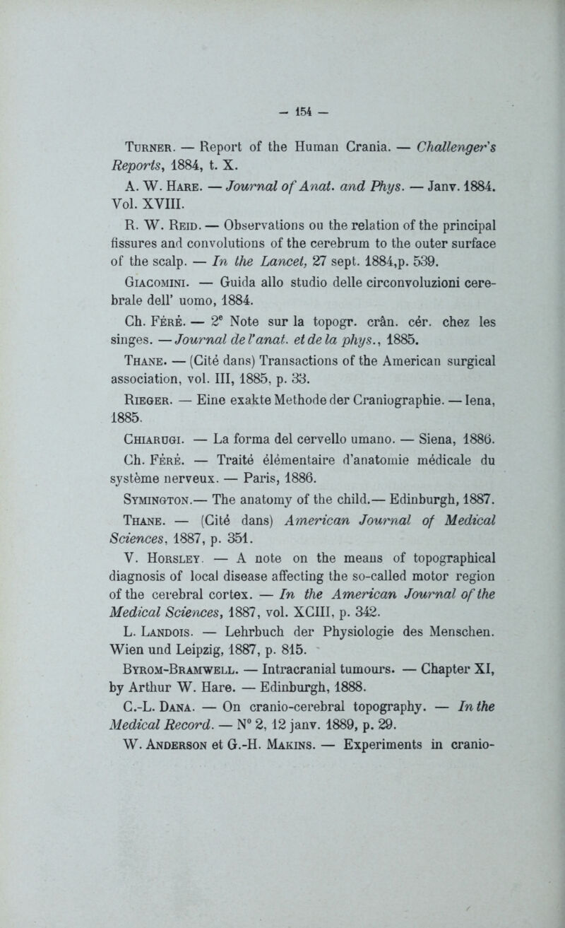 Turner. — Report of the Human Grania. — Challenger s Reportsy 1884, t. X. A. W. Hare. — Journal ofAnat. and Phys. — Janv. 1884. Vol. XVIII. R. W. Reid. — Observations ou the relation of the principal fissures and convolutions of the cerebrum to the outer surface of the scalp. — In the Lancet, 27 sept. 1884,p. 539. Giacomini. — Guida allô studio delle circonvoluzioni céré- brale dell’ uomo, 1884. Ch. Féré. — 2e Note sur la topogr. crân. cér. chez les singes. —Journal de Vanat. et de la phys., 1885. Thane. — (Cité dans) Transactions of the American surgical association, vol. III, 1885, p. 33. Rieger. — Eine exakte Méthode der Graniographie. — Iena, 1885. Chiarügi. — La forma del cervello umano. — Siena, 1886. Gh. Féré. — Traité élémentaire d’anatomie médicale du système nerveux. — Paris, 1886. Symington.— The anatomy of the child.— Edinburgh, 1887. Thane. — (Cité dans) American Journal of Medical Sciences, 1887, p. 351. V. Horsley. — A note on the means of topographical diagnosis of local disease affecting the so-called motor région of the cérébral cortex. — In the American Journal of the Medical Sciences, 1887, vol. XCIII, p. 342. L. Landois. — Lehrbuch der Physiologie des Menschen. Wien und Leipzig, 1887, p. 815. Byrom-Bramwell. — Intracranial tumours. — Chapter XI, by Arthur W. Hare. — Edinburgh, 1888. G.-L. Dana. — On cranio-cerebral topography. — In the Medical Record. — N° 2, 12 janv. 1889, p. 29. W. Anderson et G.-H. Marins. — Experiments in cranio-