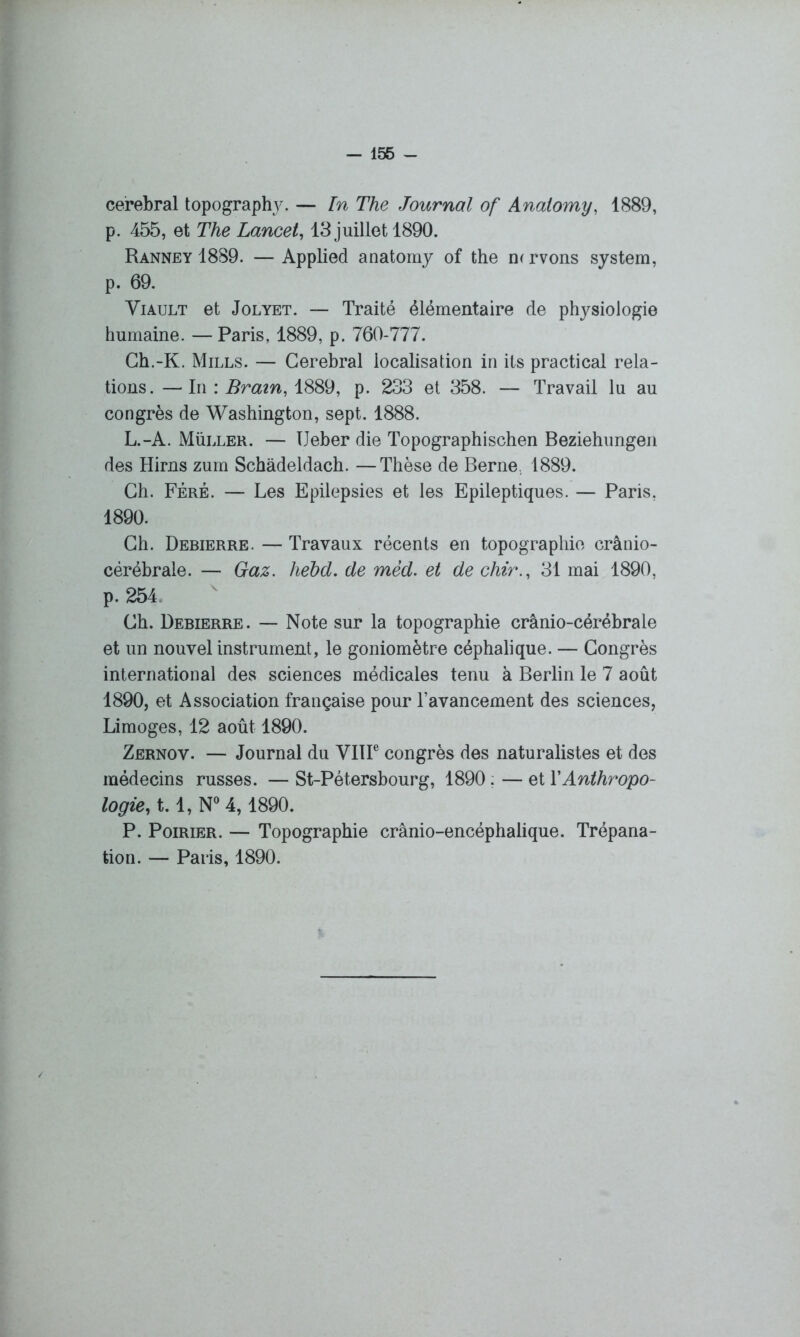 cérébral topography. — In The Journal of Analomy, 1889, p. 455, et The Lancet, 13 juillet 1890. Ranney 1889. — Applied anatomy of the m rvons System, p. 69. Viault et Jolyet. — Traité élémentaire de physiologie humaine. — Paris, 1889, p. 760-777. Ch.-K. Mills. — Cérébral localisation in ils practical rela- tions. — In : Brain, 1889, p. 233 et 358. — Travail lu au congrès de Washington, sept. 1888. L.-A. Müller. — TJeber die Topographischen Beziehungen des Hirns zum Schàdeldach. —Thèse de Berne., 1889. Ch. Féré. — Les Epilepsies et les Epileptiques. — Paris, 1890. Ch. Debierre. — Travaux récents en topographie crânio- cérébrale. — Gaz. hebd. de mèd. et de chir., 31 mai 1890, p. 254 Ch. Debierre. — Note sur la topographie crânio-cérébrale et un nouvel instrument, le goniomètre céphalique. — Congrès international des sciences médicales tenu à Berlin le 7 août 1890, et Association française pour l’avancement des sciences, Limoges, 12 août 1890. Zernov. — Journal du VIIIe congrès des naturalistes et des médecins russes. — St-Pétersbourg, 1890. — et XAnthropo- logie, 1.1, N° 4,1890. P. Poirier. — Topographie crânio-encéphalique. Trépana- tion. — Paris, 1890.