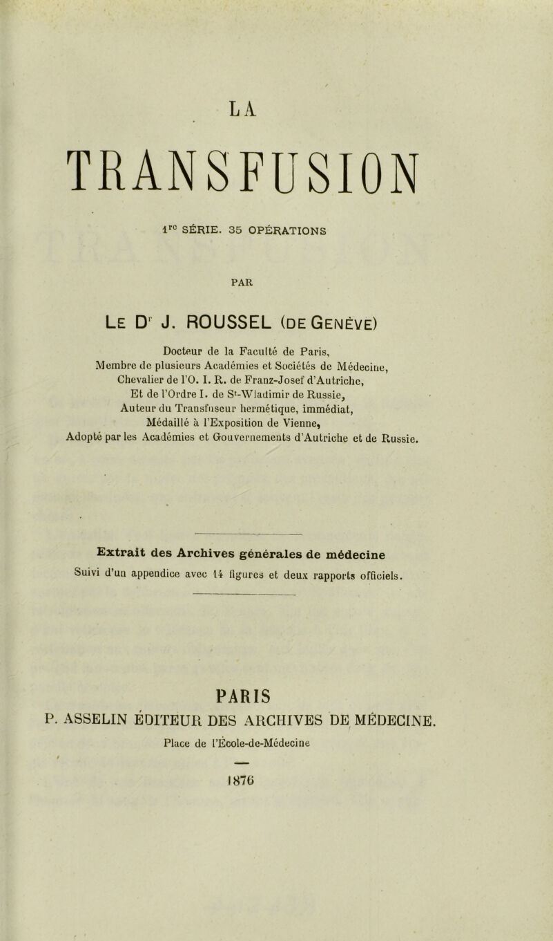 TRANSFUSION lrc SÉRIE. 35 OPÉRATIONS PAR Le Dr J. ROUSSEL (de Genève) Docteur de la Faculté de Paris, Membre de plusieurs Académies et Sociétés de Médecine, Chevalier de l’O. I. R. de Franz-Josef d’Autriche, Et de l’Ordre I. de S'-Wladimir de Russie, Auteur du Transfuseur hermétique, immédiat, Médaillé à l’Exposition de Vienne, Adopté par les Académies et Gouvernements d’Autriche et de Russie. Extrait des Archives générales de médecine Suivi d’un appendice avec 14 figures et deux rapports officiels. PARIS P. ASSELIN ÉDITEUR DES ARCHIVES DE MÉDECINE. Place de l’École-de-Médecine t 1870