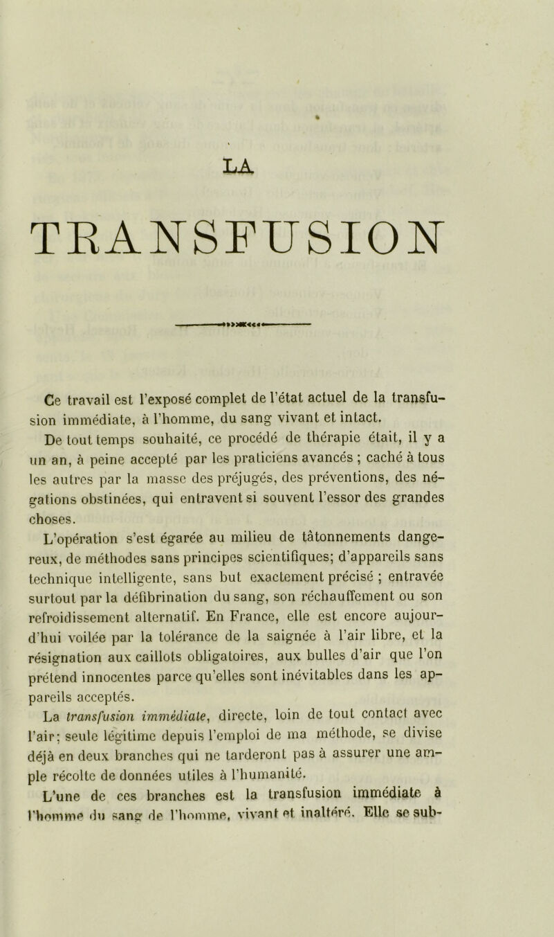 TRANSFUSION ■ ■ Ce travail est l’exposé complet de l’état actuel de la transfu- sion immédiate, à l’homme, du sang vivant et intact. De tout temps souhaité, ce procédé de thérapie était, il y a un an, à peine accepté par les praticiens avancés ; caché à tous les autres par la masse des préjugés, des préventions, des né- gations obstinées, qui entravent si souvent l’essor des grandes choses. L’opération s’est égarée au milieu de tâtonnements dange- reux, de méthodes sans principes scientifiques; d’appareils sans technique intelligente, sans but exactement précisé ; entravée surtout par la défibrination du sang, son réchauffement ou son refroidissement alternatif. En France, elle est encore aujour- d’hui voilée par la tolérance de la saignée à l’air libre, et la résignation aux caillots obligatoires, aux bulles d’air que l’on prétend innocentes parce qu’elles sont inévitables dans les ap- pareils acceptés. La transfusion immédiate, directe, loin de tout contact avec l’air; seule légitime depuis l’emploi de ma méthode, se divise déjà en deux branches qui ne tarderont pas à assurer une am- ple récolte de données utiles à l’humanité. L’une de ces branches est la transfusion immédiate à l'homme du saner de l’homme, vivant et inaltéré. Elle se sub-