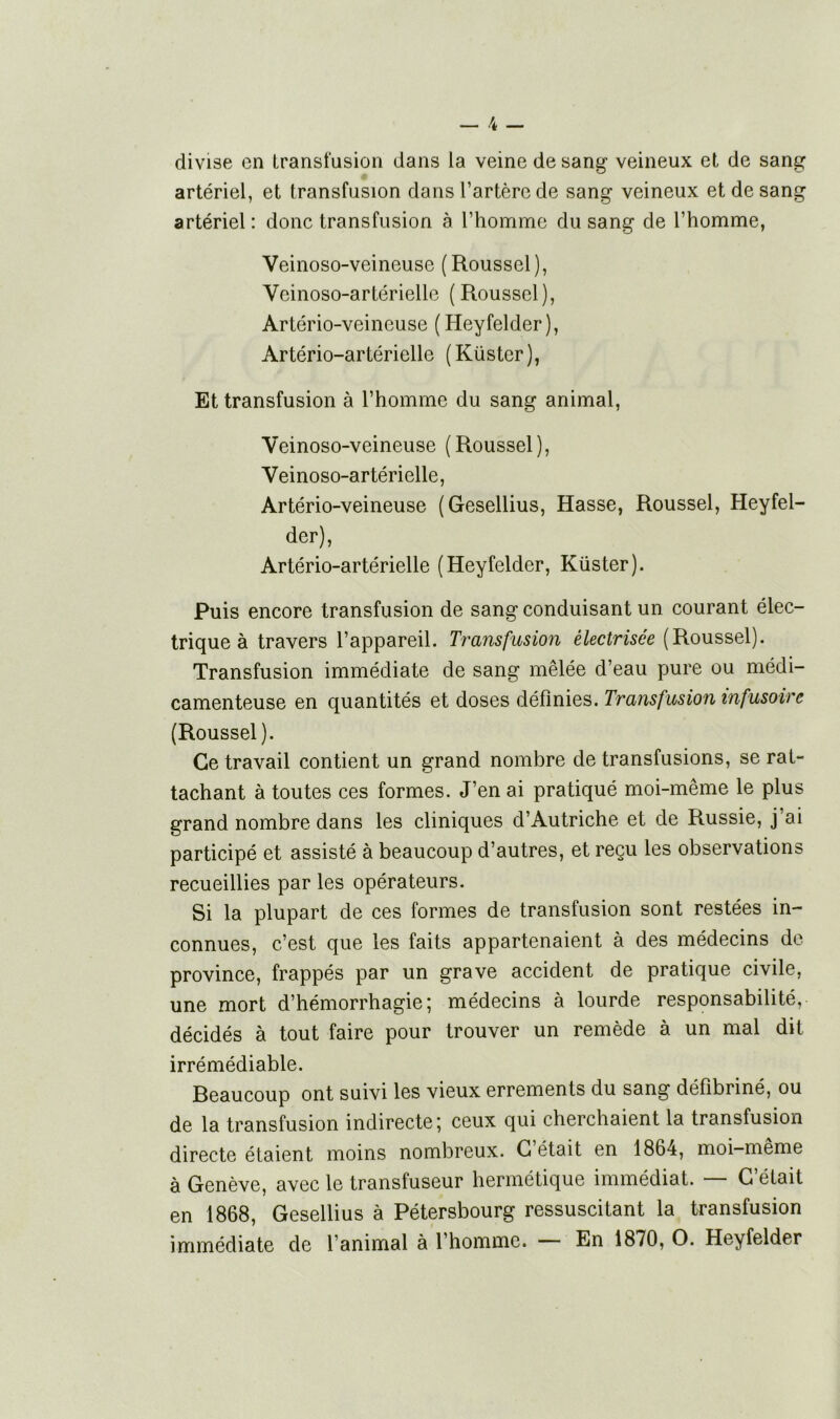 divise on transfusion dans la veine de sang veineux et de sang artériel, et transfusion dans l’artère de sang veineux et de sang artériel : donc transfusion à l’homme du sang de l’homme, Veinoso-veineuse (Roussel), Vcinoso-artérielle (Roussel), Artério-veineuse (Heyfelder), Artério-artérielle (Küster), Et transfusion à l’homme du sang animal, Veinoso-veineuse (Roussel), Veinoso-artérielle, Artério-veineuse (Gesellius, Hasse, Roussel, Heyfel- der), Artério-artérielle (Heyfelder, Küster). Puis encore transfusion de sang conduisant un courant élec- trique à travers l’appareil. Transfusion électrisée (Roussel). Transfusion immédiate de sang mêlée d’eau pure ou médi- camenteuse en quantités et doses définies. Transfusion infusoire (Roussel). Ce travail contient un grand nombre de transfusions, se rat- tachant à toutes ces formes. J’en ai pratiqué moi-même le plus grand nombre dans les cliniques d’Autriche et de Russie, j’ai participé et assisté à beaucoup d’autres, et reçu les observations recueillies par les opérateurs. Si la plupart de ces formes de transfusion sont restées in- connues, c’est que les faits appartenaient à des médecins de province, frappés par un grave accident de pratique civile, une mort d’hémorrhagie; médecins à lourde responsabilité, décidés à tout faire pour trouver un remède à un mal dit irrémédiable. Reaucoup ont suivi les vieux errements du sang défibriné, ou de la transfusion indirecte; ceux qui cherchaient la transfusion directe étaient moins nombreux. C’était en 1864, moi-même à Genève, avec le transfuseur hermétique immédiat. — C’était en 1868, Gesellius à Pétersbourg ressuscitant la transfusion immédiate de l’animal à l’homme. — En 1870, O. Heyfelder