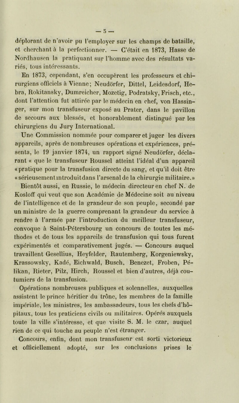 déplorant de n'avoir pu l’employer sur les champs de bataille, et cherchant à la perfectionner. — C’était en 1873, Hasse de Nordhausen la pratiquant sur l’homme avec des résultats va- riés, tous intéressants. En 1873, cependant, s’en occupèrent les professeurs et chi- rurgiens officiels à Vienne; Neudôrfer, Dittel, Leidesdorf, He- bra, Rokitansky, Dumreicher, Mozetig, Podratsky, Frisch, etc., dont l’attention fut attirée par le médecin en chef, von Hassin- ger, sur mon transfuseur exposé au Prater, dans le pavillon de secours aux blessés, et honorablement distingué par les chirurgiens du Jury International. Une Commission nommée pour comparer et juger les divers appareils, après de nombreuses opérations et expériences, pré- senta, le 19 janvier 1874, un rapport signé Neudôrfer, décla- rant « que le transfuseur Roussel atteint l’idéal d’un appareil « pratique pour la transfusion directe du sang, et qu’il doit être «sérieusementintroduitdans l’arsenal de la chirurgie militaire.» Bientôt aussi, en Russie, le médecin directeur en chef N. de Kosloff qui veut que son Académie de Médecine soit au niveau de l’intelligence et de la grandeur de son peuple, secondé par un ministre de la guerre comprenant la grandeur du service à rendre à l’armée par l’introduction du meilleur transfuseur, convoque à Saint-Pétersbourg un concours de toutes les mé- thodes et de tous les appareils de transfusion qui tous furent expérimentés et comparativement jugés. — Concours auquel travaillent Gesellius, Heyfelder, Rautemberg, Korgeniewsky, Krassowsky, Kadé, Eichwald, Busch, Benezet, Froben, Pé- likan, Rieter, Pilz, Iiirch, Roussel et bien d’autres, déjà cou- tumiers de la transfusion. Opérations nombreuses publiques et solennelles, auxquelles assistent le prince héritier du trône, les membres de la famille impériale, les ministres, les ambassadeurs, tous les chefs d’hô- pitaux, tous les praticiens civils ou militaires. Opérés auxquels toute la ville s’intéresse, et que visite S. M. le czar, auquel rien de ce qui touche au peuple n’est étranger. Concours, enfin, dont mon transfuseur est sorti victorieux et officiellement adopté, sur les conclusions prises le