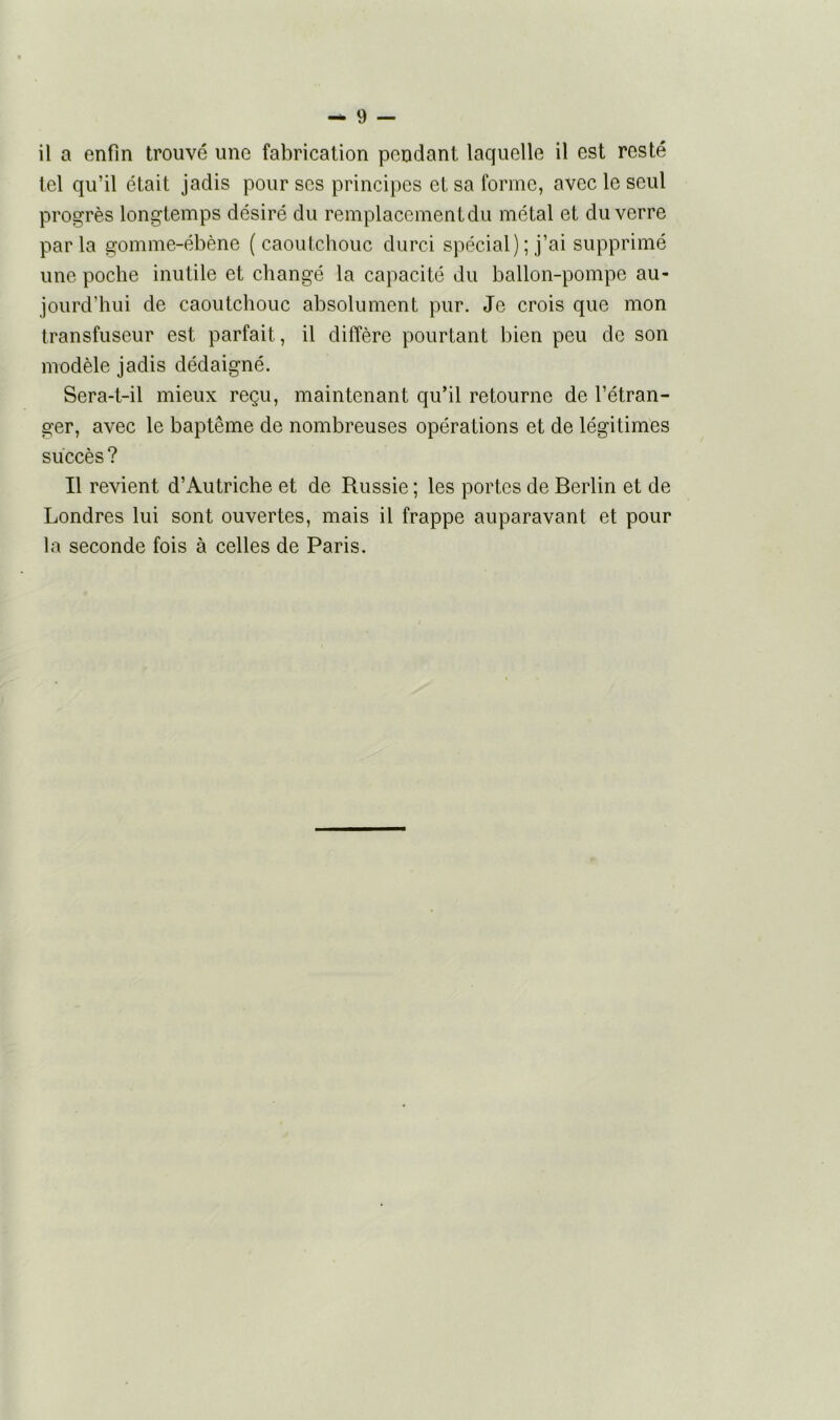 il a enfin trouvé une fabrication pendant laquelle il est resté tel qu’il était jadis pour scs principes et sa forme, avec le seul progrès longtemps désiré du remplacement du métal et du verre parla gomme-ébène (caoutchouc durci spécial) ; j’ai supprimé une poche inutile et changé la capacité du ballon-pompe au- jourd’hui de caoutchouc absolument pur. Je crois que mon transfuseur est parfait , il diffère pourtant bien peu de son modèle jadis dédaigné. Sera-t-il mieux reçu, maintenant qu’il retourne de l’étran- ger, avec le baptême de nombreuses opérations et de légitimes succès? Il revient d’Autriche et de Russie ; les portes de Berlin et de Londres lui sont ouvertes, mais il frappe auparavant et pour la seconde fois à celles de Paris.